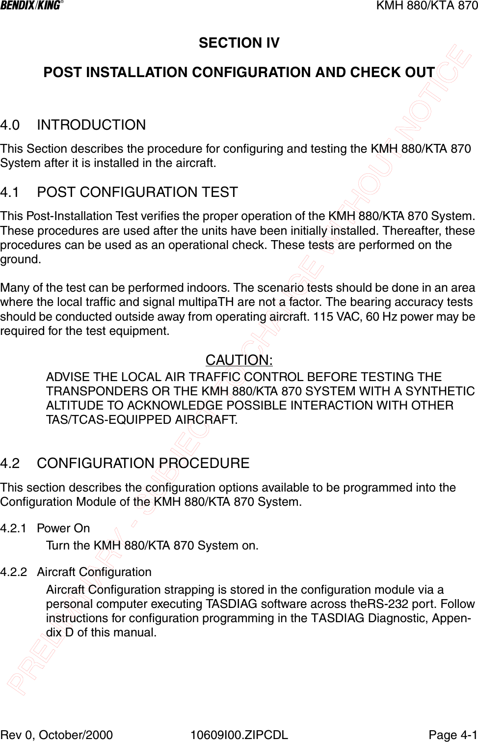PRELIMINARY - SUBJECT TO CHANGE WITHOUT NOTICEBKMH 880/KTA 870Rev 0, October/2000 10609I00.ZIPCDL Page 4-1SECTION IVPOST INSTALLATION CONFIGURATION AND CHECK OUT4.0 INTRODUCTIONThis Section describes the procedure for configuring and testing the KMH 880/KTA 870  System after it is installed in the aircraft.4.1 POST CONFIGURATION TESTThis Post-Installation Test verifies the proper operation of the KMH 880/KTA 870 System. These procedures are used after the units have been initially installed. Thereafter, these procedures can be used as an operational check. These tests are performed on the ground.Many of the test can be performed indoors. The scenario tests should be done in an area where the local traffic and signal multipaTH are not a factor. The bearing accuracy tests should be conducted outside away from operating aircraft. 115 VAC, 60 Hz power may be required for the test equipment.CAUTION:ADVISE THE LOCAL AIR TRAFFIC CONTROL BEFORE TESTING THE TRANSPONDERS OR THE KMH 880/KTA 870 SYSTEM WITH A SYNTHETIC ALTITUDE TO ACKNOWLEDGE POSSIBLE INTERACTION WITH OTHER TAS/TCAS-EQUIPPED AIRCRAFT.4.2 CONFIGURATION PROCEDUREThis section describes the configuration options available to be programmed into the Configuration Module of the KMH 880/KTA 870 System.4.2.1 Power OnTurn the KMH 880/KTA 870 System on.4.2.2 Aircraft ConfigurationAircraft Configuration strapping is stored in the configuration module via a personal computer executing TASDIAG software across theRS-232 port. Follow instructions for configuration programming in the TASDIAG Diagnostic, Appen-dix D of this manual.