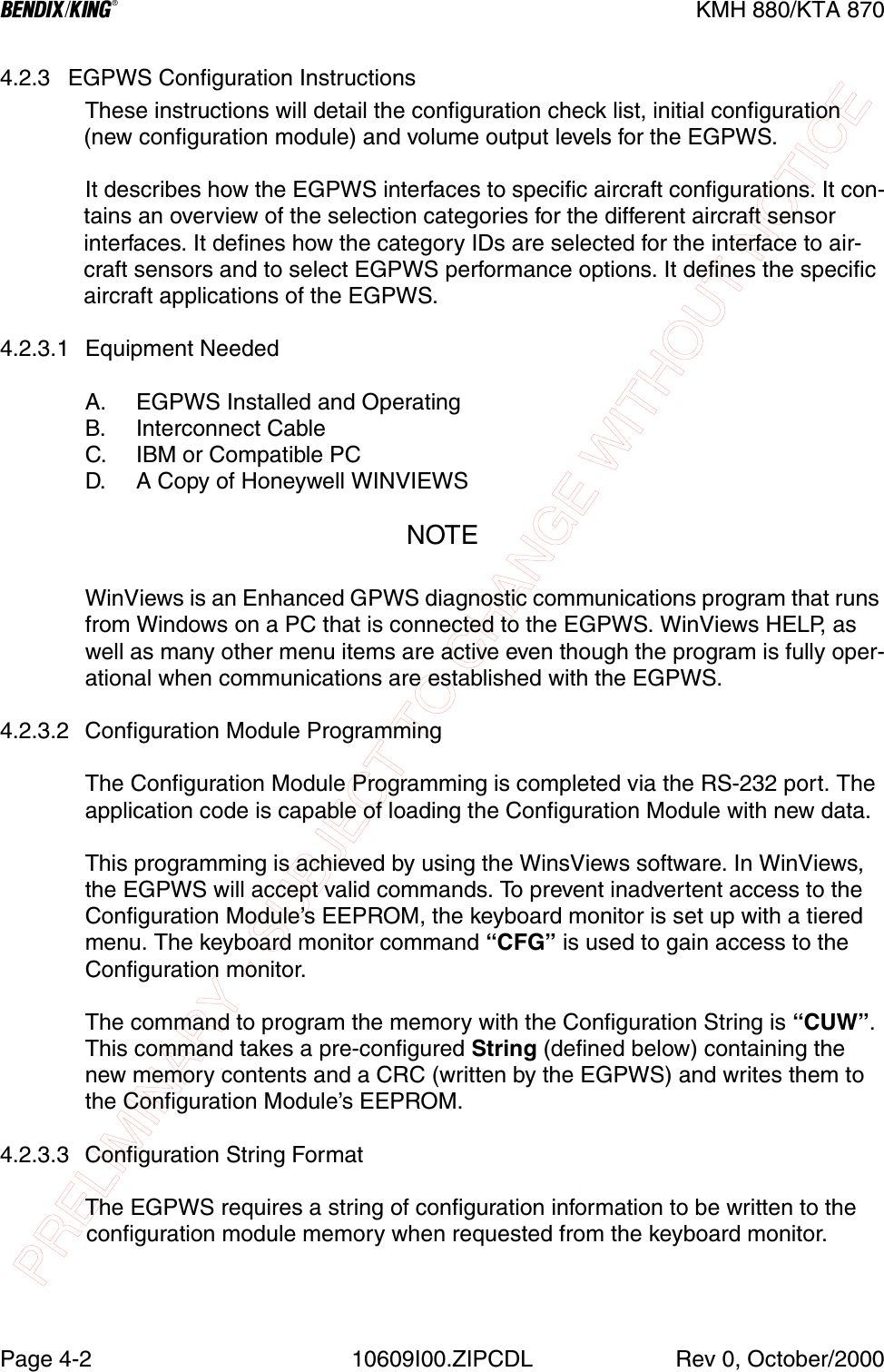 PRELIMINARY - SUBJECT TO CHANGE WITHOUT NOTICEBKMH 880/KTA 870Page 4-2 10609I00.ZIPCDL Rev 0, October/20004.2.3 EGPWS Configuration InstructionsThese instructions will detail the configuration check list, initial configuration (new configuration module) and volume output levels for the EGPWS.It describes how the EGPWS interfaces to specific aircraft configurations. It con-tains an overview of the selection categories for the different aircraft sensor interfaces. It defines how the category IDs are selected for the interface to air-craft sensors and to select EGPWS performance options. It defines the specific aircraft applications of the EGPWS.4.2.3.1 Equipment NeededA. EGPWS Installed and OperatingB. Interconnect CableC. IBM or Compatible PCD. A Copy of Honeywell WINVIEWSNOTEWinViews is an Enhanced GPWS diagnostic communications program that runs from Windows on a PC that is connected to the EGPWS. WinViews HELP, as well as many other menu items are active even though the program is fully oper-ational when communications are established with the EGPWS.4.2.3.2 Configuration Module ProgrammingThe Configuration Module Programming is completed via the RS-232 port. The application code is capable of loading the Configuration Module with new data.This programming is achieved by using the WinsViews software. In WinViews, the EGPWS will accept valid commands. To prevent inadvertent access to the Configuration Module’s EEPROM, the keyboard monitor is set up with a tiered menu. The keyboard monitor command “CFG” is used to gain access to the Configuration monitor.The command to program the memory with the Configuration String is “CUW”.This command takes a pre-configured String (defined below) containing the new memory contents and a CRC (written by the EGPWS) and writes them to the Configuration Module’s EEPROM.4.2.3.3 Configuration String FormatThe EGPWS requires a string of configuration information to be written to the configuration module memory when requested from the keyboard monitor.