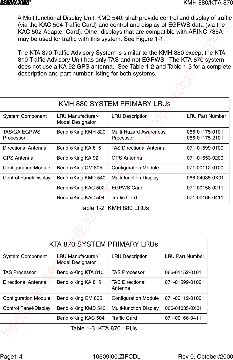 PRELIMINARY - SUBJECT TO CHANGE WITHOUT NOTICEBBBBKMH 880/KTA 870Page1-4 10609I00.ZIPCDL Rev 0, October/2000A Multifunctional Display Unit, KMD 540, shall provide control and display of traffic (via the KAC 504 Traffic Card) and control and display of EGPWS data (via the KAC 502 Adapter Card). Other displays that are compatible with ARINC 735A may be used for traffic with this system. See Figure 1-1. The KTA 870 Traffic Advisory System is similar to the KMH 880 except the KTA 810 Traffic Advisory Unit has only TAS and not EGPWS.  The KTA 870 system does not use a KA 92 GPS antenna.  See Table 1-2 and Table 1-3 for a complete description and part number listing for both systems.KMH 880 SYSTEM PRIMARY LRUsSystem Component LRU Manufacturer/Model DesignatorLRU Description LRU Part NumberTA S / G A  E G P W SProcessorBendix/King KMH 820 Multi-Hazard Awareness Processor066-01175-0101066-01175-2101Directional Antenna Bendix/King KA 815 TAS Directional Antenna 071-01599-0100GPS Antenna Bendix/King KA 92 GPS Antenna 071-01553-0200Configuration Module Bendix/King CM 805 Configuration Module 071-00112-0100Control Panel/Display Bendix/King KMD 540 Multi-function Display 066-04035-0X01Bendix/King KAC 502 EGPWS Card 071-00158-0211Bendix/King KAC 504 Traffic Card 071-00166-0411Table 1-2  KMH 880 LRUsKTA 870 SYSTEM PRIMARY LRUsSystem Component LRU Manufacturer/Model DesignatorLRU Description LRU Part NumberTAS Processor Bendix/King KTA 810 TAS Processor 066-01152-0101Directional Antenna Bendix/King KA 815 TAS DirectionalAntenna071-01599-0100Configuration Module Bendix/King CM 805 Configuration Module 071-00112-0100Control Panel/Display Bendix/King KMD 540 Multi-function Display 066-04035-0X01Bendix/King KAC 504 Traffic Card 071-00166-0411Table 1-3  KTA 870 LRUs