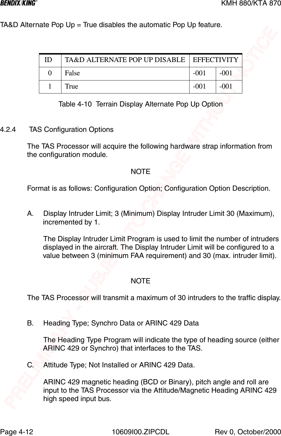 PRELIMINARY - SUBJECT TO CHANGE WITHOUT NOTICEBKMH 880/KTA 870Page 4-12 10609I00.ZIPCDL Rev 0, October/2000TA&amp;D Alternate Pop Up = True disables the automatic Pop Up feature.Table 4-10  Terrain Display Alternate Pop Up Option4.2.4  TAS Configuration OptionsThe TAS Processor will acquire the following hardware strap information from the configuration module.NOTEFormat is as follows: Configuration Option; Configuration Option Description.A. Display Intruder Limit; 3 (Minimum) Display Intruder Limit 30 (Maximum), incremented by 1.The Display Intruder Limit Program is used to limit the number of intruders displayed in the aircraft. The Display Intruder Limit will be configured to a value between 3 (minimum FAA requirement) and 30 (max. intruder limit).NOTEThe TAS Processor will transmit a maximum of 30 intruders to the traffic display.B. Heading Type; Synchro Data or ARINC 429 DataThe Heading Type Program will indicate the type of heading source (either ARINC 429 or Synchro) that interfaces to the TAS. C. Attitude Type; Not Installed or ARINC 429 Data.  ARINC 429 magnetic heading (BCD or Binary), pitch angle and roll are input to the TAS Processor via the Attitude/Magnetic Heading ARINC 429 high speed input bus. ID TA&amp;D ALTERNATE POP UP DISABLE EFFECTIVITY   0 False -001 -001   1 True -001 -001