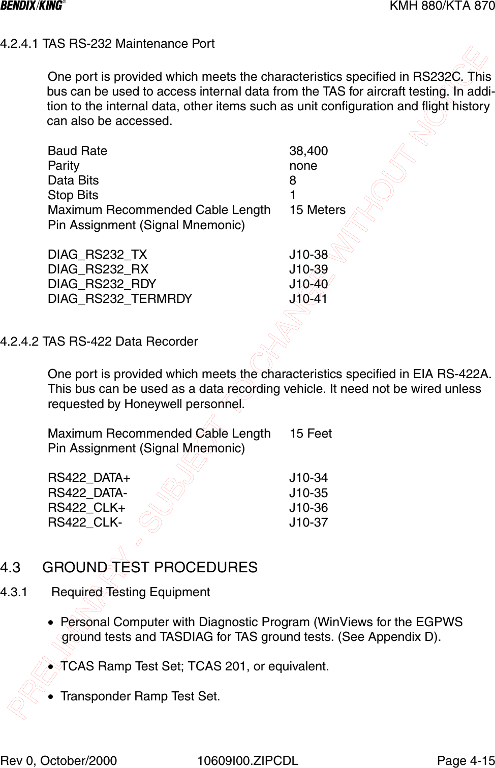 PRELIMINARY - SUBJECT TO CHANGE WITHOUT NOTICEBKMH 880/KTA 870Rev 0, October/2000 10609I00.ZIPCDL Page 4-154.2.4.1 TAS RS-232 Maintenance PortOne port is provided which meets the characteristics specified in RS232C. This bus can be used to access internal data from the TAS for aircraft testing. In addi-tion to the internal data, other items such as unit configuration and flight history can also be accessed.Baud Rate  38,400Parity  noneData Bits  8Stop Bits  1Maximum Recommended Cable Length  15 MetersPin Assignment (Signal Mnemonic)DIAG_RS232_TX  J10-38DIAG_RS232_RX  J10-39DIAG_RS232_RDY  J10-40DIAG_RS232_TERMRDY  J10-414.2.4.2 TAS RS-422 Data RecorderOne port is provided which meets the characteristics specified in EIA RS-422A. This bus can be used as a data recording vehicle. It need not be wired unless requested by Honeywell personnel.Maximum Recommended Cable Length  15 FeetPin Assignment (Signal Mnemonic)RS422_DATA+  J10-34RS422_DATA-  J10-35RS422_CLK+  J10-36RS422_CLK-  J10-374.3  GROUND TEST PROCEDURES4.3.1  Required Testing Equipment•  Personal Computer with Diagnostic Program (WinViews for the EGPWS    ground tests and TASDIAG for TAS ground tests. (See Appendix D).•  TCAS Ramp Test Set; TCAS 201, or equivalent.•  Transponder Ramp Test Set.
