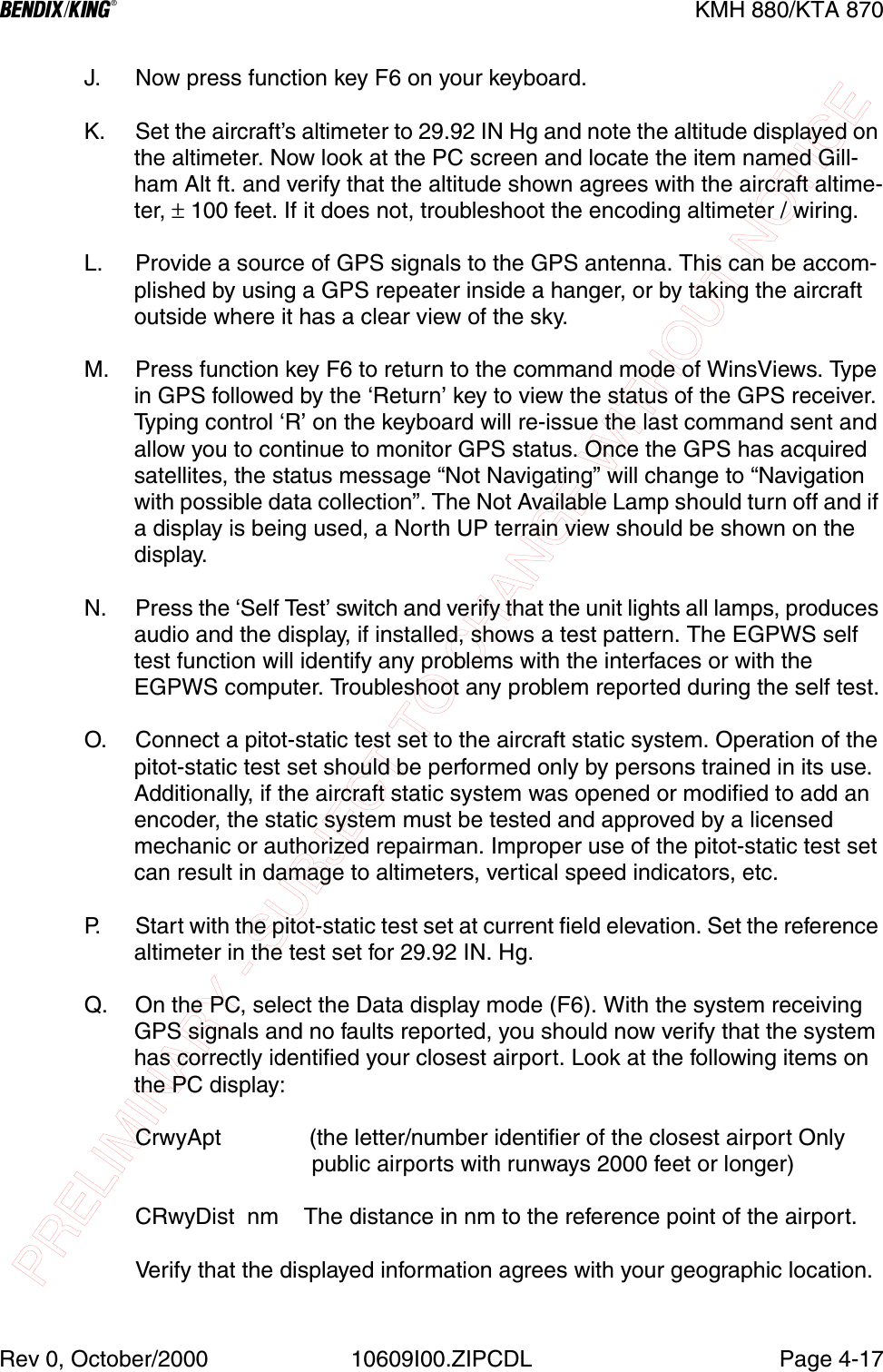 PRELIMINARY - SUBJECT TO CHANGE WITHOUT NOTICEBKMH 880/KTA 870Rev 0, October/2000 10609I00.ZIPCDL Page 4-17J. Now press function key F6 on your keyboard.K. Set the aircraft’s altimeter to 29.92 IN Hg and note the altitude displayed on the altimeter. Now look at the PC screen and locate the item named Gill-ham Alt ft. and verify that the altitude shown agrees with the aircraft altime-ter, ± 100 feet. If it does not, troubleshoot the encoding altimeter / wiring.L. Provide a source of GPS signals to the GPS antenna. This can be accom-plished by using a GPS repeater inside a hanger, or by taking the aircraft outside where it has a clear view of the sky.M. Press function key F6 to return to the command mode of WinsViews. Type in GPS followed by the ‘Return’ key to view the status of the GPS receiver. Typing control ‘R’ on the keyboard will re-issue the last command sent and allow you to continue to monitor GPS status. Once the GPS has acquired satellites, the status message “Not Navigating” will change to “Navigation with possible data collection”. The Not Available Lamp should turn off and if a display is being used, a North UP terrain view should be shown on the display.N. Press the ‘Self Test’ switch and verify that the unit lights all lamps, produces audio and the display, if installed, shows a test pattern. The EGPWS self test function will identify any problems with the interfaces or with the EGPWS computer. Troubleshoot any problem reported during the self test.O. Connect a pitot-static test set to the aircraft static system. Operation of the pitot-static test set should be performed only by persons trained in its use. Additionally, if the aircraft static system was opened or modified to add an encoder, the static system must be tested and approved by a licensed mechanic or authorized repairman. Improper use of the pitot-static test set can result in damage to altimeters, vertical speed indicators, etc.P. Start with the pitot-static test set at current field elevation. Set the reference altimeter in the test set for 29.92 IN. Hg.Q. On the PC, select the Data display mode (F6). With the system receiving GPS signals and no faults reported, you should now verify that the system has correctly identified your closest airport. Look at the following items on the PC display:CrwyApt              (the letter/number identifier of the closest airport Only                      public airports with runways 2000 feet or longer)CRwyDist  nm    The distance in nm to the reference point of the airport.Verify that the displayed information agrees with your geographic location.