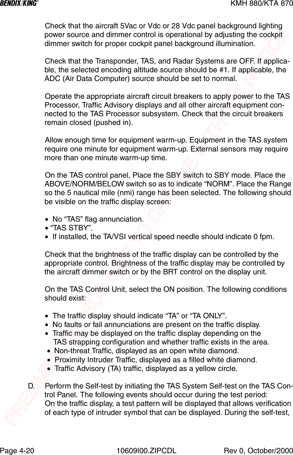 PRELIMINARY - SUBJECT TO CHANGE WITHOUT NOTICEBKMH 880/KTA 870Page 4-20 10609I00.ZIPCDL Rev 0, October/2000Check that the aircraft 5Vac or Vdc or 28 Vdc panel background lighting power source and dimmer control is operational by adjusting the cockpit dimmer switch for proper cockpit panel background illumination.Check that the Transponder, TAS, and Radar Systems are OFF. If applica-ble, the selected encoding altitude source should be #1. If applicable, the ADC (Air Data Computer) source should be set to normal.Operate the appropriate aircraft circuit breakers to apply power to the TAS Processor, Traffic Advisory displays and all other aircraft equipment con-nected to the TAS Processor subsystem. Check that the circuit breakers remain closed (pushed in).Allow enough time for equipment warm-up. Equipment in the TAS system require one minute for equipment warm-up. External sensors may require more than one minute warm-up time.On the TAS control panel, Place the SBY switch to SBY mode. Place the ABOVE/NORM/BELOW switch so as to indicate “NORM”. Place the Range so the 5 nautical mile (nmi) range has been selected. The following should be visible on the traffic display screen:•  No “TAS” flag annunciation.• “TAS STBY”.•  If installed, the TA/VSI vertical speed needle should indicate 0 fpm.Check that the brightness of the traffic display can be controlled by the appropriate control. Brightness of the traffic display may be controlled by the aircraft dimmer switch or by the BRT control on the display unit.On the TAS Control Unit, select the ON position. The following conditions should exist:•  The traffic display should indicate “TA ” or “TA ONLY”.•  No faults or fail annunciations are present on the traffic display.•  Traffic may be displayed on the traffic display depending on the    TAS strapping configuration and whether traffic exists in the area. •  Non-threat Traffic, displayed as an open white diamond. •  Proximity Intruder Traffic, displayed as a filled white diamond. •  Traffic Advisory (TA) traffic, displayed as a yellow circle.D. Perform the Self-test by initiating the TAS System Self-test on the TAS Con-trol Panel. The following events should occur during the test period:On the traffic display, a test pattern will be displayed that allows verification of each type of intruder symbol that can be displayed. During the self-test, 