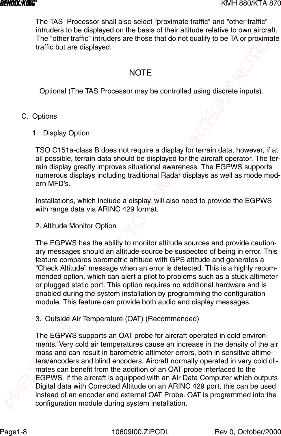 PRELIMINARY - SUBJECT TO CHANGE WITHOUT NOTICEBBBBKMH 880/KTA 870Page1-8 10609I00.ZIPCDL Rev 0, October/2000The TAS  Processor shall also select &quot;proximate traffic&quot; and &quot;other traffic&quot; intruders to be displayed on the basis of their altitude relative to own aircraft.  The &quot;other traffic&quot; intruders are those that do not qualify to be TA or proximate traffic but are displayed.NOTE  Optional (The TAS Processor may be controlled using discrete inputs).C. Options1. Display OptionTSO C151a-class B does not require a display for terrain data, however, if at all possible, terrain data should be displayed for the aircraft operator. The ter-rain display greatly improves situational awareness. The EGPWS supports numerous displays including traditional Radar displays as well as mode mod-ern MFD’s.Installations, which include a display, will also need to provide the EGPWS with range data via ARINC 429 format.2. Altitude Monitor OptionThe EGPWS has the ability to monitor altitude sources and provide caution-ary messages should an altitude source be suspected of being in error. This feature compares barometric altitude with GPS altitude and generates a “Check Altitude” message when an error is detected. This is a highly recom-mended option, which can alert a pilot to problems such as a stuck altimeter or plugged static port. This option requires no additional hardware and is enabled during the system installation by programming the configuration module. This feature can provide both audio and display messages.3.  Outside Air Temperature (OAT) (Recommended)The EGPWS supports an OAT probe for aircraft operated in cold environ-ments. Very cold air temperatures cause an increase in the density of the air mass and can result in barometric altimeter errors, both in sensitive altime-ters/encoders and blind encoders. Aircraft normally operated in very cold cli-mates can benefit from the addition of an OAT probe interfaced to the EGPWS. If the aircraft is equipped with an Air Data Computer which outputs Digital data with Corrected Altitude on an ARINC 429 port, this can be used instead of an encoder and external OAT Probe. OAT is programmed into the configuration module during system installation.