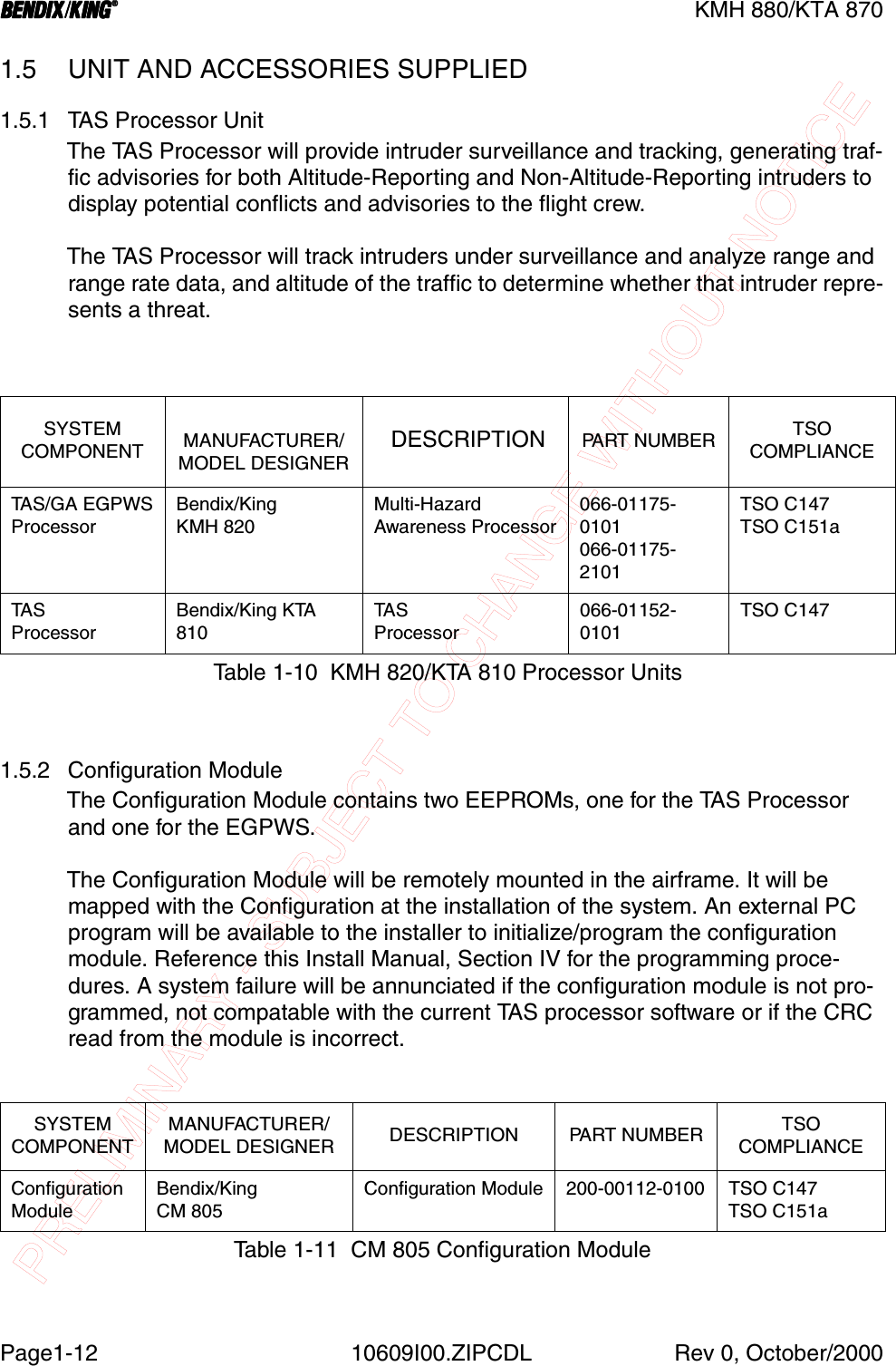 PRELIMINARY - SUBJECT TO CHANGE WITHOUT NOTICEBBBBKMH 880/KTA 870Page1-12 10609I00.ZIPCDL Rev 0, October/20001.5 UNIT AND ACCESSORIES SUPPLIED1.5.1 TAS Processor UnitThe TAS Processor will provide intruder surveillance and tracking, generating traf-fic advisories for both Altitude-Reporting and Non-Altitude-Reporting intruders to display potential conflicts and advisories to the flight crew.The TAS Processor will track intruders under surveillance and analyze range and range rate data, and altitude of the traffic to determine whether that intruder repre-sents a threat.1.5.2 Configuration ModuleThe Configuration Module contains two EEPROMs, one for the TAS Processor and one for the EGPWS.The Configuration Module will be remotely mounted in the airframe. It will be mapped with the Configuration at the installation of the system. An external PC program will be available to the installer to initialize/program the configuration module. Reference this Install Manual, Section IV for the programming proce-dures. A system failure will be annunciated if the configuration module is not pro-grammed, not compatable with the current TAS processor software or if the CRC read from the module is incorrect.SYSTEM COMPONENT MANUFACTURER/MODEL DESIGNER DESCRIPTION PA RT  N U M B E R TSO COMPLIANCETA S / G A  E G P W SProcessorBendix/KingKMH 820Multi-HazardAwareness Processor066-01175-0101066-01175-2101TSO C147TSO C151aTA S  ProcessorBendix/King KTA 810TA SProcessor066-01152-0101TSO C147Table 1-10  KMH 820/KTA 810 Processor UnitsSYSTEMCOMPONENTMANUFACTURER/MODEL DESIGNER DESCRIPTION PART NUMBER TSO COMPLIANCEConfiguration  ModuleBendix/KingCM 805Configuration Module 200-00112-0100 TSO C147TSO C151aTable 1-11  CM 805 Configuration Module