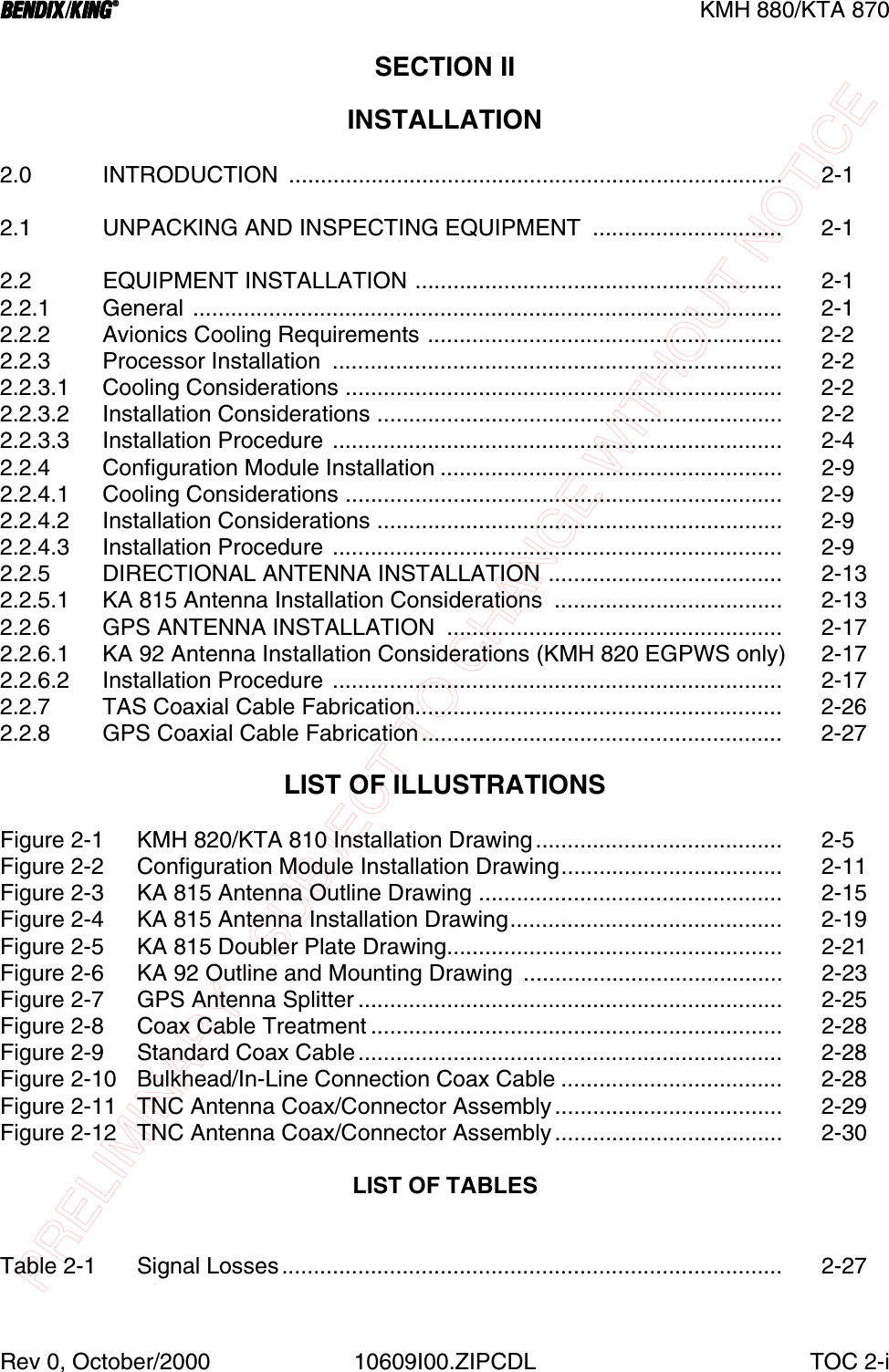 PRELIMINARY - SUBJECT TO CHANGE WITHOUT NOTICEBBBBKMH 880/KTA 870Rev 0, October/2000 10609I00.ZIPCDL TOC 2-iSECTION II INSTALLATION2.0 INTRODUCTION .............................................................................. 2-12.1 UNPACKING AND INSPECTING EQUIPMENT  .............................. 2-12.2 EQUIPMENT INSTALLATION .......................................................... 2-12.2.1 General ............................................................................................. 2-12.2.2 Avionics Cooling Requirements ........................................................ 2-22.2.3 Processor Installation  ....................................................................... 2-22.2.3.1 Cooling Considerations ..................................................................... 2-22.2.3.2 Installation Considerations ................................................................ 2-22.2.3.3 Installation Procedure ....................................................................... 2-42.2.4 Configuration Module Installation ...................................................... 2-92.2.4.1 Cooling Considerations ..................................................................... 2-92.2.4.2 Installation Considerations ................................................................ 2-92.2.4.3 Installation Procedure ....................................................................... 2-92.2.5 DIRECTIONAL ANTENNA INSTALLATION ..................................... 2-132.2.5.1 KA 815 Antenna Installation Considerations  .................................... 2-132.2.6 GPS ANTENNA INSTALLATION  ..................................................... 2-172.2.6.1 KA 92 Antenna Installation Considerations (KMH 820 EGPWS only)  2-172.2.6.2 Installation Procedure ....................................................................... 2-172.2.7 TAS Coaxial Cable Fabrication.......................................................... 2-262.2.8 GPS Coaxial Cable Fabrication......................................................... 2-27LIST OF ILLUSTRATIONSFigure 2-1 KMH 820/KTA 810 Installation Drawing....................................... 2-5Figure 2-2  Configuration Module Installation Drawing................................... 2-11Figure 2-3 KA 815 Antenna Outline Drawing ................................................ 2-15Figure 2-4 KA 815 Antenna Installation Drawing........................................... 2-19Figure 2-5 KA 815 Doubler Plate Drawing..................................................... 2-21Figure 2-6  KA 92 Outline and Mounting Drawing  ......................................... 2-23Figure 2-7 GPS Antenna Splitter ................................................................... 2-25Figure 2-8 Coax Cable Treatment ................................................................. 2-28Figure 2-9 Standard Coax Cable................................................................... 2-28Figure 2-10 Bulkhead/In-Line Connection Coax Cable ................................... 2-28Figure 2-11 TNC Antenna Coax/Connector Assembly.................................... 2-29Figure 2-12 TNC Antenna Coax/Connector Assembly.................................... 2-30LIST OF TABLESTable 2-1 Signal Losses............................................................................... 2-27