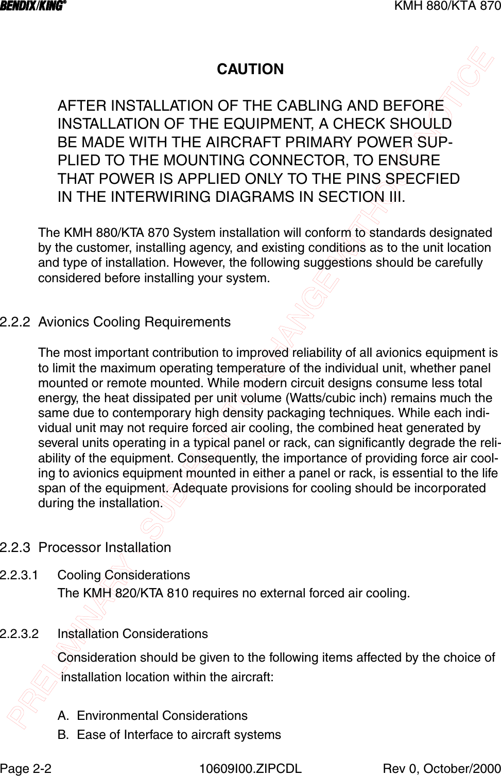 PRELIMINARY - SUBJECT TO CHANGE WITHOUT NOTICEBBBBKMH 880/KTA 870Page 2-2 10609I00.ZIPCDL Rev 0, October/2000CAUTIONAFTER INSTALLATION OF THE CABLING AND BEFOREINSTALLATION OF THE EQUIPMENT, A CHECK SHOULDBE MADE WITH THE AIRCRAFT PRIMARY POWER SUP-PLIED TO THE MOUNTING CONNECTOR, TO ENSURETHAT POWER IS APPLIED ONLY TO THE PINS SPECFIEDIN THE INTERWIRING DIAGRAMS IN SECTION III.The KMH 880/KTA 870 System installation will conform to standards designated by the customer, installing agency, and existing conditions as to the unit location and type of installation. However, the following suggestions should be carefully considered before installing your system.2.2.2 Avionics Cooling Requirements The most important contribution to improved reliability of all avionics equipment is to limit the maximum operating temperature of the individual unit, whether panel mounted or remote mounted. While modern circuit designs consume less total energy, the heat dissipated per unit volume (Watts/cubic inch) remains much the same due to contemporary high density packaging techniques. While each indi-vidual unit may not require forced air cooling, the combined heat generated by several units operating in a typical panel or rack, can significantly degrade the reli-ability of the equipment. Consequently, the importance of providing force air cool-ing to avionics equipment mounted in either a panel or rack, is essential to the life span of the equipment. Adequate provisions for cooling should be incorporated during the installation.2.2.3  Processor Installation2.2.3.1 Cooling ConsiderationsThe KMH 820/KTA 810 requires no external forced air cooling.2.2.3.2 Installation ConsiderationsConsideration should be given to the following items affected by the choice of installation location within the aircraft:A. Environmental ConsiderationsB. Ease of Interface to aircraft systems