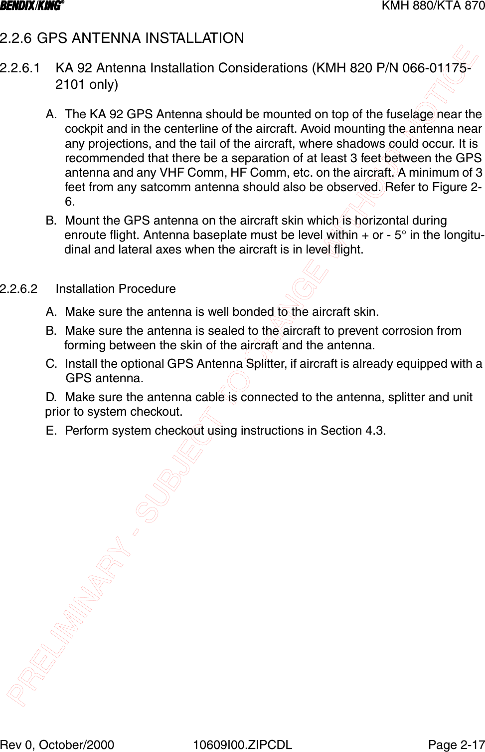 PRELIMINARY - SUBJECT TO CHANGE WITHOUT NOTICEBBBBKMH 880/KTA 870Rev 0, October/2000 10609I00.ZIPCDL Page 2-172.2.6 GPS ANTENNA INSTALLATION2.2.6.1 KA 92 Antenna Installation Considerations (KMH 820 P/N 066-01175-2101 only)A. The KA 92 GPS Antenna should be mounted on top of the fuselage near the cockpit and in the centerline of the aircraft. Avoid mounting the antenna near any projections, and the tail of the aircraft, where shadows could occur. It is recommended that there be a separation of at least 3 feet between the GPS antenna and any VHF Comm, HF Comm, etc. on the aircraft. A minimum of 3 feet from any satcomm antenna should also be observed. Refer to Figure 2- 6.B. Mount the GPS antenna on the aircraft skin which is horizontal during enroute flight. Antenna baseplate must be level within + or - 5° in the longitu-dinal and lateral axes when the aircraft is in level flight.2.2.6.2 Installation ProcedureA. Make sure the antenna is well bonded to the aircraft skin.B. Make sure the antenna is sealed to the aircraft to prevent corrosion from forming between the skin of the aircraft and the antenna.C. Install the optional GPS Antenna Splitter, if aircraft is already equipped with a GPS antenna.D. Make sure the antenna cable is connected to the antenna, splitter and unit prior to system checkout.E. Perform system checkout using instructions in Section 4.3.