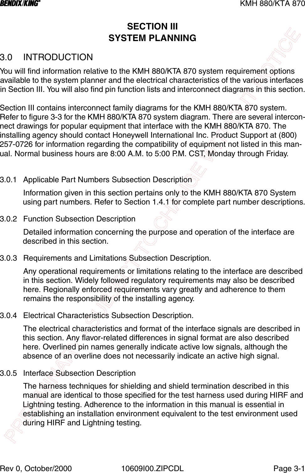 PRELIMINARY - SUBJECT TO CHANGE WITHOUT NOTICEBBBBKMH 880/KTA 870Rev 0, October/2000 10609I00.ZIPCDL Page 3-1SECTION IIISYSTEM PLANNING3.0 INTRODUCTIONYou will find information relative to the KMH 880/KTA 870 system requirement options available to the system planner and the electrical characteristics of the various interfaces in Section III. You will also find pin function lists and interconnect diagrams in this section.Section III contains interconnect family diagrams for the KMH 880/KTA 870 system. Refer to figure 3-3 for the KMH 880/KTA 870 system diagram. There are several intercon-nect drawings for popular equipment that interface with the KMH 880/KTA 870. The installing agency should contact Honeywell International Inc. Product Support at (800) 257-0726 for information regarding the compatibility of equipment not listed in this man-ual. Normal business hours are 8:00 A.M. to 5:00 P.M. CST, Monday through Friday.3.0.1 Applicable Part Numbers Subsection DescriptionInformation given in this section pertains only to the KMH 880/KTA 870 System using part numbers. Refer to Section 1.4.1 for complete part number descriptions.3.0.2 Function Subsection DescriptionDetailed information concerning the purpose and operation of the interface are described in this section.3.0.3 Requirements and Limitations Subsection Description.Any operational requirements or limitations relating to the interface are described in this section. Widely followed regulatory requirements may also be described here. Regionally enforced requirements vary greatly and adherence to them remains the responsibility of the installing agency.3.0.4 Electrical Characteristics Subsection Description.The electrical characteristics and format of the interface signals are described in this section. Any flavor-related differences in signal format are also described here. Overlined pin names generally indicate active low signals, although the absence of an overline does not necessarily indicate an active high signal.3.0.5 Interface Subsection DescriptionThe harness techniques for shielding and shield termination described in this manual are identical to those specified for the test harness used during HIRF and Lightning testing. Adherence to the information in this manual is essential in establishing an installation environment equivalent to the test environment used during HIRF and Lightning testing.