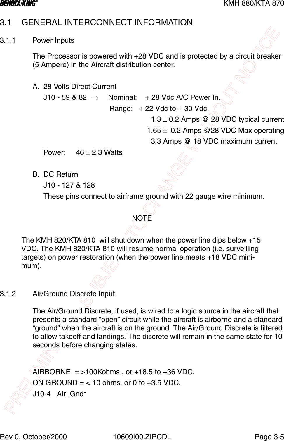 PRELIMINARY - SUBJECT TO CHANGE WITHOUT NOTICEBBBBKMH 880/KTA 870Rev 0, October/2000 10609I00.ZIPCDL Page 3-53.1 GENERAL INTERCONNECT INFORMATION3.1.1 Power InputsThe Processor is powered with +28 VDC and is protected by a circuit breaker (5 Ampere) in the Aircraft distribution center.A. 28 Volts Direct CurrentJ10 - 59 &amp; 82  →     Nominal:    + 28 Vdc A/C Power In.                         Range:   + 22 Vdc to + 30 Vdc.                                                     1.3 ± 0.2 Amps @ 28 VDC typical current                                                     1.65 ±  0.2 Amps @28 VDC Max operating                                                     3.3 Amps @ 18 VDC maximum currentPower:     46 ± 2.3 WattsB. DC ReturnJ10 - 127 &amp; 128These pins connect to airframe ground with 22 gauge wire minimum.NOTEThe KMH 820/KTA 810  will shut down when the power line dips below +15 VDC. The KMH 820/KTA 810 will resume normal operation (i.e. surveilling targets) on power restoration (when the power line meets +18 VDC mini-mum).3.1.2 Air/Ground Discrete InputThe Air/Ground Discrete, if used, is wired to a logic source in the aircraft that presents a standard “open” circuit while the aircraft is airborne and a standard “ground” when the aircraft is on the ground. The Air/Ground Discrete is filtered to allow takeoff and landings. The discrete will remain in the same state for 10 seconds before changing states.AIRBORNE  = &gt;100Kohms , or +18.5 to +36 VDC.ON GROUND = &lt; 10 ohms, or 0 to +3.5 VDC.J10-4   Air_Gnd*