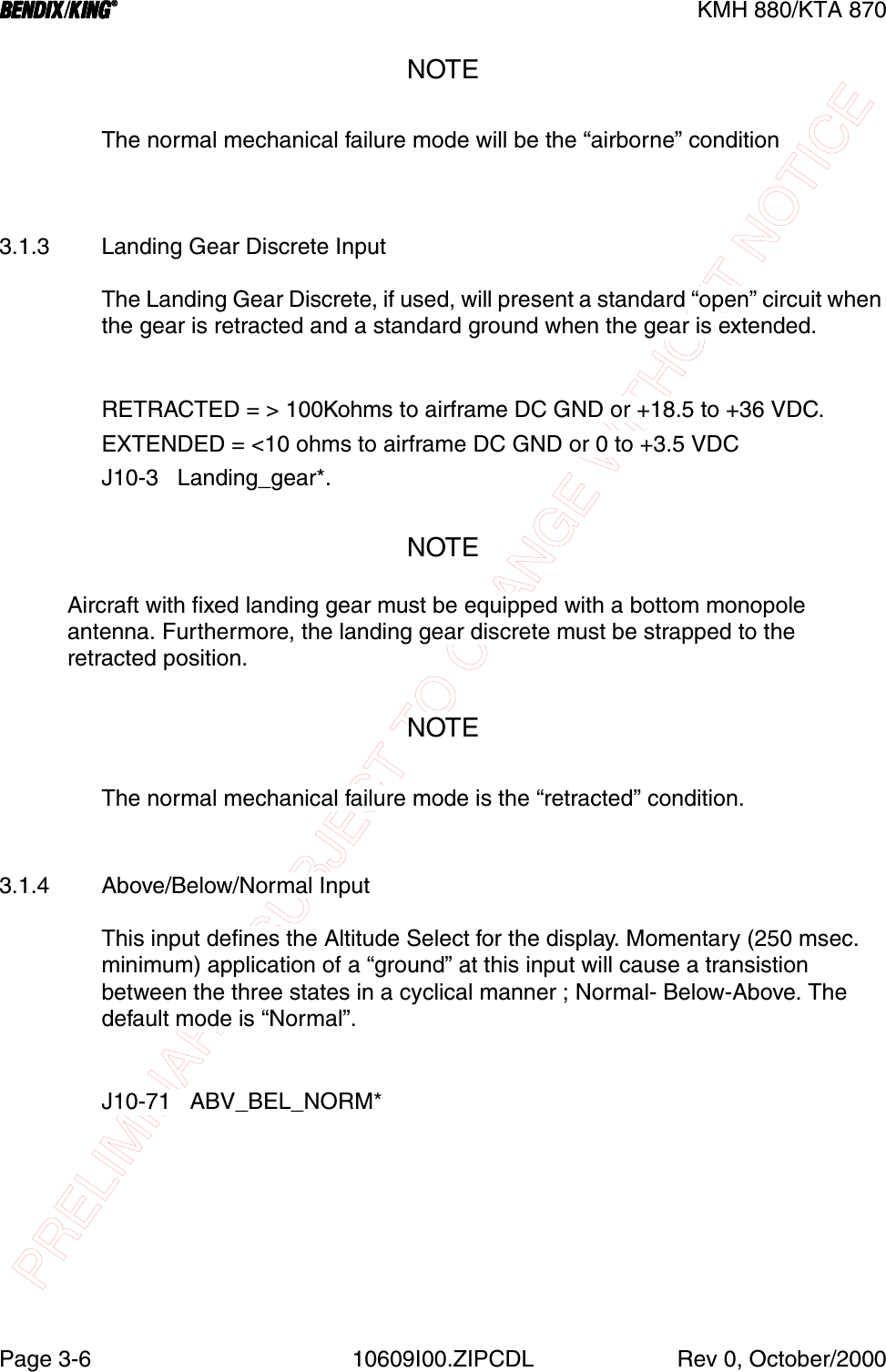 PRELIMINARY - SUBJECT TO CHANGE WITHOUT NOTICEBBBBKMH 880/KTA 870Page 3-6 10609I00.ZIPCDL Rev 0, October/2000NOTEThe normal mechanical failure mode will be the “airborne” condition3.1.3 Landing Gear Discrete InputThe Landing Gear Discrete, if used, will present a standard “open” circuit when the gear is retracted and a standard ground when the gear is extended.RETRACTED = &gt; 100Kohms to airframe DC GND or +18.5 to +36 VDC.EXTENDED = &lt;10 ohms to airframe DC GND or 0 to +3.5 VDCJ10-3   Landing_gear*.NOTEAircraft with fixed landing gear must be equipped with a bottom monopole antenna. Furthermore, the landing gear discrete must be strapped to the retracted position.NOTEThe normal mechanical failure mode is the “retracted” condition.3.1.4 Above/Below/Normal InputThis input defines the Altitude Select for the display. Momentary (250 msec. minimum) application of a “ground” at this input will cause a transistion between the three states in a cyclical manner ; Normal- Below-Above. The default mode is “Normal”.J10-71   ABV_BEL_NORM*