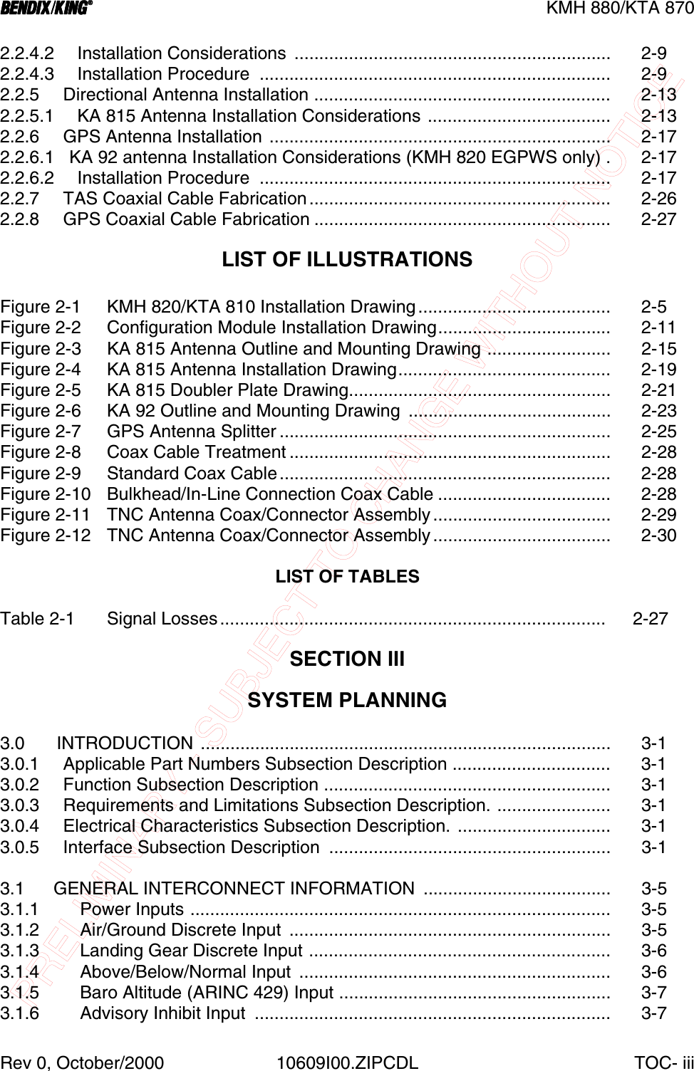 PRELIMINARY - SUBJECT TO CHANGE WITHOUT NOTICEBBBBKMH 880/KTA 870Rev 0, October/2000 10609I00.ZIPCDL TOC- iii2.2.4.2 Installation Considerations  ................................................................ 2-92.2.4.3 Installation Procedure  ....................................................................... 2-92.2.5   Directional Antenna Installation ............................................................ 2-132.2.5.1 KA 815 Antenna Installation Considerations ..................................... 2-132.2.6   GPS Antenna Installation ..................................................................... 2-172.2.6.1   KA 92 antenna Installation Considerations (KMH 820 EGPWS only) . 2-172.2.6.2 Installation Procedure  ....................................................................... 2-172.2.7   TAS Coaxial Cable Fabrication............................................................. 2-262.2.8   GPS Coaxial Cable Fabrication ............................................................ 2-27LIST OF ILLUSTRATIONSFigure 2-1 KMH 820/KTA 810 Installation Drawing....................................... 2-5Figure 2-2  Configuration Module Installation Drawing................................... 2-11Figure 2-3 KA 815 Antenna Outline and Mounting Drawing ......................... 2-15Figure 2-4 KA 815 Antenna Installation Drawing........................................... 2-19Figure 2-5 KA 815 Doubler Plate Drawing..................................................... 2-21Figure 2-6  KA 92 Outline and Mounting Drawing  ......................................... 2-23Figure 2-7 GPS Antenna Splitter ................................................................... 2-25Figure 2-8 Coax Cable Treatment ................................................................. 2-28Figure 2-9 Standard Coax Cable................................................................... 2-28Figure 2-10 Bulkhead/In-Line Connection Coax Cable ................................... 2-28Figure 2-11 TNC Antenna Coax/Connector Assembly.................................... 2-29Figure 2-12 TNC Antenna Coax/Connector Assembly.................................... 2-30LIST OF TABLESTable 2-1 Signal Losses..............................................................................  2-27SECTION IIISYSTEM PLANNING3.0  INTRODUCTION ................................................................................... 3-13.0.1   Applicable Part Numbers Subsection Description ................................ 3-13.0.2   Function Subsection Description .......................................................... 3-13.0.3   Requirements and Limitations Subsection Description. ....................... 3-13.0.4   Electrical Characteristics Subsection Description. ............................... 3-13.0.5   Interface Subsection Description  ......................................................... 3-13.1 GENERAL INTERCONNECT INFORMATION  ...................................... 3-53.1.1 Power Inputs ..................................................................................... 3-53.1.2 Air/Ground Discrete Input  ................................................................. 3-53.1.3 Landing Gear Discrete Input ............................................................. 3-63.1.4 Above/Below/Normal Input  ............................................................... 3-63.1.5 Baro Altitude (ARINC 429) Input ....................................................... 3-73.1.6 Advisory Inhibit Input  ........................................................................ 3-7