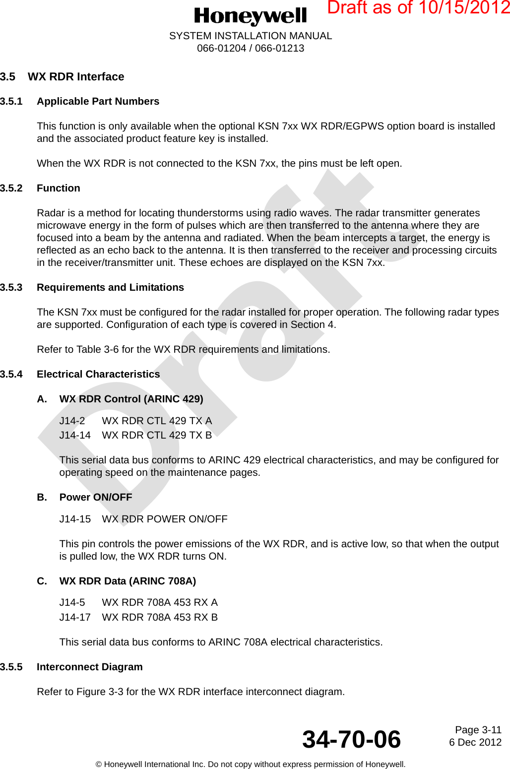 DraftPage 3-116 Dec 201234-70-06SYSTEM INSTALLATION MANUAL066-01204 / 066-01213© Honeywell International Inc. Do not copy without express permission of Honeywell.3.5 WX RDR Interface3.5.1 Applicable Part NumbersThis function is only available when the optional KSN 7xx WX RDR/EGPWS option board is installed and the associated product feature key is installed.When the WX RDR is not connected to the KSN 7xx, the pins must be left open.3.5.2 FunctionRadar is a method for locating thunderstorms using radio waves. The radar transmitter generates microwave energy in the form of pulses which are then transferred to the antenna where they are focused into a beam by the antenna and radiated. When the beam intercepts a target, the energy is reflected as an echo back to the antenna. It is then transferred to the receiver and processing circuits in the receiver/transmitter unit. These echoes are displayed on the KSN 7xx.3.5.3 Requirements and LimitationsThe KSN 7xx must be configured for the radar installed for proper operation. The following radar types are supported. Configuration of each type is covered in Section 4.Refer to Table 3-6 for the WX RDR requirements and limitations.3.5.4 Electrical CharacteristicsA. WX RDR Control (ARINC 429)J14-2 WX RDR CTL 429 TX AJ14-14 WX RDR CTL 429 TX BThis serial data bus conforms to ARINC 429 electrical characteristics, and may be configured for operating speed on the maintenance pages.B. Power ON/OFFJ14-15 WX RDR POWER ON/OFFThis pin controls the power emissions of the WX RDR, and is active low, so that when the output is pulled low, the WX RDR turns ON.C. WX RDR Data (ARINC 708A)J14-5 WX RDR 708A 453 RX AJ14-17 WX RDR 708A 453 RX BThis serial data bus conforms to ARINC 708A electrical characteristics.3.5.5 Interconnect DiagramRefer to Figure 3-3 for the WX RDR interface interconnect diagram.Draft as of 10/15/2012