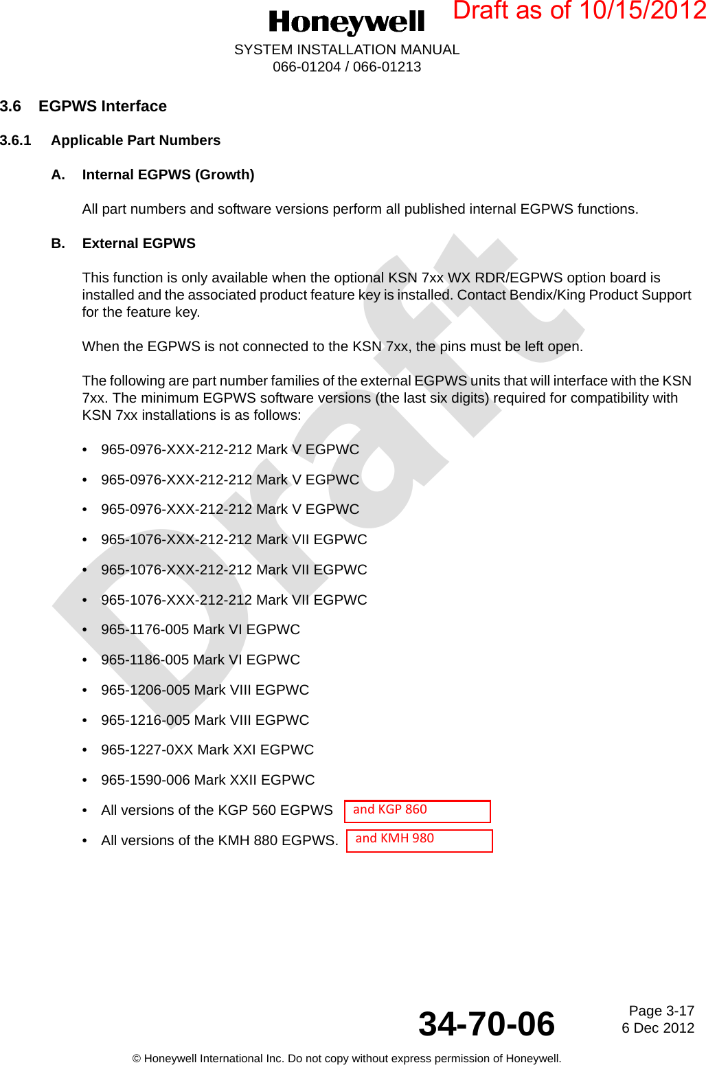 DraftPage 3-176 Dec 201234-70-06SYSTEM INSTALLATION MANUAL066-01204 / 066-01213© Honeywell International Inc. Do not copy without express permission of Honeywell.3.6 EGPWS Interface3.6.1 Applicable Part NumbersA. Internal EGPWS (Growth)All part numbers and software versions perform all published internal EGPWS functions.B. External EGPWSThis function is only available when the optional KSN 7xx WX RDR/EGPWS option board is installed and the associated product feature key is installed. Contact Bendix/King Product Support for the feature key.When the EGPWS is not connected to the KSN 7xx, the pins must be left open.The following are part number families of the external EGPWS units that will interface with the KSN 7xx. The minimum EGPWS software versions (the last six digits) required for compatibility with KSN 7xx installations is as follows:•  965-0976-XXX-212-212 Mark V EGPWC•  965-0976-XXX-212-212 Mark V EGPWC•  965-0976-XXX-212-212 Mark V EGPWC•  965-1076-XXX-212-212 Mark VII EGPWC•  965-1076-XXX-212-212 Mark VII EGPWC•  965-1076-XXX-212-212 Mark VII EGPWC•  965-1176-005 Mark VI EGPWC•  965-1186-005 Mark VI EGPWC•  965-1206-005 Mark VIII EGPWC•  965-1216-005 Mark VIII EGPWC•  965-1227-0XX Mark XXI EGPWC•  965-1590-006 Mark XXII EGPWC•  All versions of the KGP 560 EGPWS•  All versions of the KMH 880 EGPWS.Draft as of 10/15/2012  and KGP 860  and KMH 980