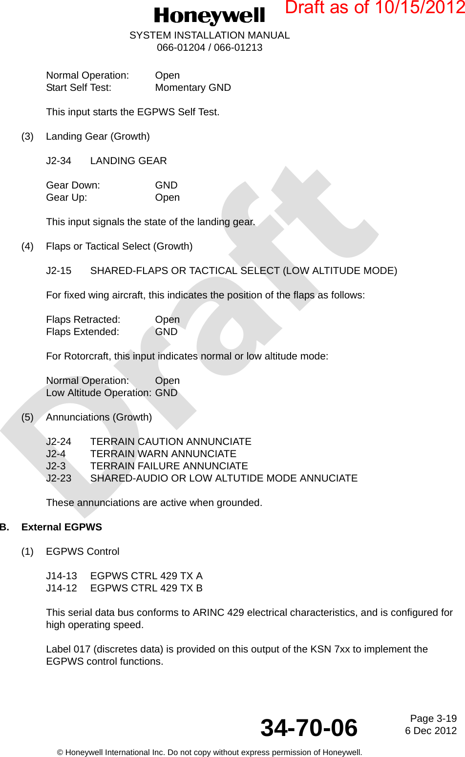 DraftPage 3-196 Dec 201234-70-06SYSTEM INSTALLATION MANUAL066-01204 / 066-01213© Honeywell International Inc. Do not copy without express permission of Honeywell.Normal Operation: OpenStart Self Test: Momentary GNDThis input starts the EGPWS Self Test.(3) Landing Gear (Growth)J2-34 LANDING GEARGear Down: GNDGear Up: OpenThis input signals the state of the landing gear.(4) Flaps or Tactical Select (Growth)J2-15 SHARED-FLAPS OR TACTICAL SELECT (LOW ALTITUDE MODE)For fixed wing aircraft, this indicates the position of the flaps as follows:Flaps Retracted:  OpenFlaps Extended:  GNDFor Rotorcraft, this input indicates normal or low altitude mode:Normal Operation:  OpenLow Altitude Operation: GND(5) Annunciations (Growth)J2-24 TERRAIN CAUTION ANNUNCIATEJ2-4 TERRAIN WARN ANNUNCIATEJ2-3 TERRAIN FAILURE ANNUNCIATEJ2-23 SHARED-AUDIO OR LOW ALTUTIDE MODE ANNUCIATEThese annunciations are active when grounded.B. External EGPWS(1) EGPWS ControlJ14-13 EGPWS CTRL 429 TX AJ14-12 EGPWS CTRL 429 TX BThis serial data bus conforms to ARINC 429 electrical characteristics, and is configured for high operating speed.Label 017 (discretes data) is provided on this output of the KSN 7xx to implement the EGPWS control functions.Draft as of 10/15/2012