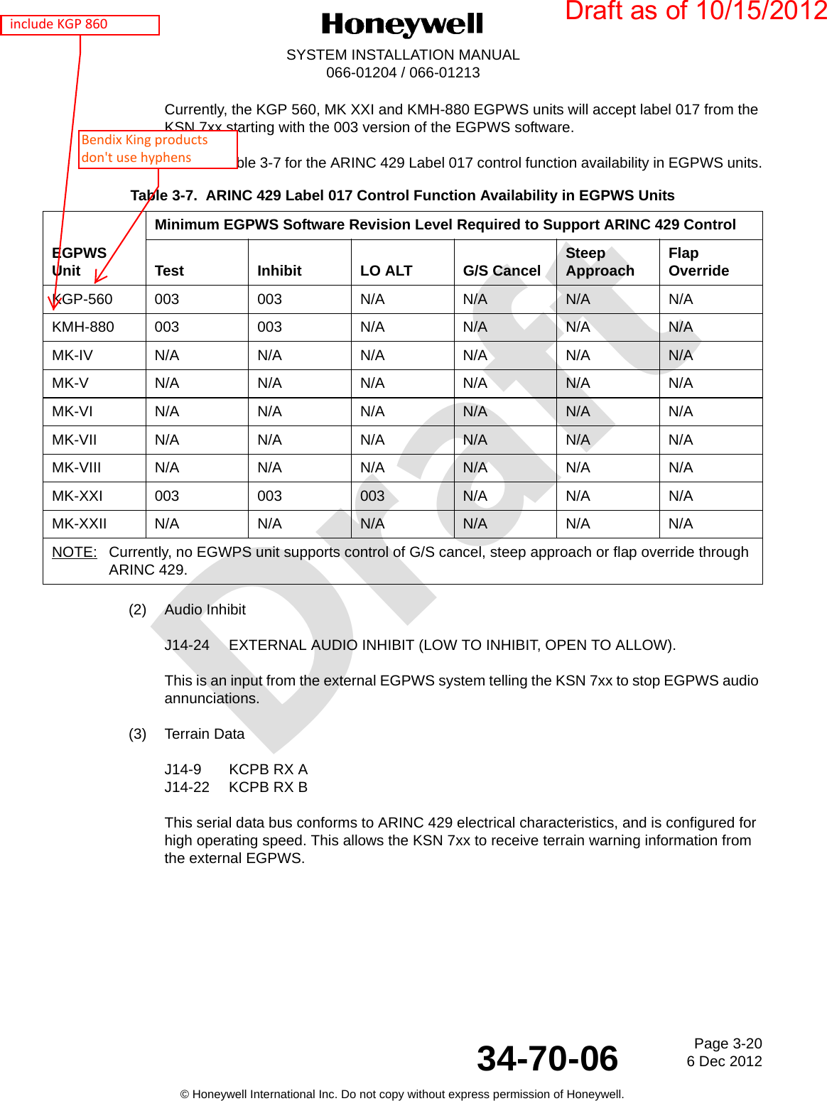 DraftPage 3-206 Dec 201234-70-06SYSTEM INSTALLATION MANUAL066-01204 / 066-01213© Honeywell International Inc. Do not copy without express permission of Honeywell.Currently, the KGP 560, MK XXI and KMH-880 EGPWS units will accept label 017 from the KSN 7xx starting with the 003 version of the EGPWS software.Refer to Table 3-7 for the ARINC 429 Label 017 control function availability in EGPWS units.(2) Audio InhibitJ14-24 EXTERNAL AUDIO INHIBIT (LOW TO INHIBIT, OPEN TO ALLOW).This is an input from the external EGPWS system telling the KSN 7xx to stop EGPWS audio annunciations.(3) Terrain DataJ14-9 KCPB RX AJ14-22 KCPB RX BThis serial data bus conforms to ARINC 429 electrical characteristics, and is configured for high operating speed. This allows the KSN 7xx to receive terrain warning information from the external EGPWS.Table 3-7.  ARINC 429 Label 017 Control Function Availability in EGPWS UnitsEGPWS UnitMinimum EGPWS Software Revision Level Required to Support ARINC 429 ControlTest Inhibit LO ALT G/S Cancel Steep Approach Flap OverrideKGP-560 003 003 N/A N/A N/A N/AKMH-880 003 003 N/A N/A N/A N/AMK-IVN/AN/AN/AN/AN/AN/AMK-VN/AN/AN/AN/AN/AN/AMK-VIN/AN/AN/AN/AN/AN/AMK-VIIN/AN/AN/AN/AN/AN/AMK-VIII N/A N/A N/A N/A N/A N/AMK-XXI 003 003 003 N/A N/A N/AMK-XXIIN/AN/AN/AN/AN/AN/ANOTE: Currently, no EGWPS unit supports control of G/S cancel, steep approach or flap override through ARINC 429.Draft as of 10/15/2012  include KGP 860Bendix King products don&apos;t use hyphens