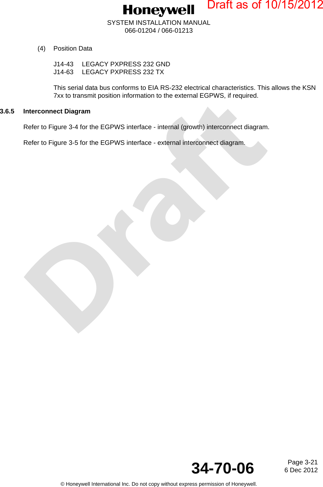 DraftPage 3-216 Dec 201234-70-06SYSTEM INSTALLATION MANUAL066-01204 / 066-01213© Honeywell International Inc. Do not copy without express permission of Honeywell.(4) Position DataJ14-43 LEGACY PXPRESS 232 GNDJ14-63 LEGACY PXPRESS 232 TXThis serial data bus conforms to EIA RS-232 electrical characteristics. This allows the KSN 7xx to transmit position information to the external EGPWS, if required.3.6.5 Interconnect DiagramRefer to Figure 3-4 for the EGPWS interface - internal (growth) interconnect diagram.Refer to Figure 3-5 for the EGPWS interface - external interconnect diagram.Draft as of 10/15/2012