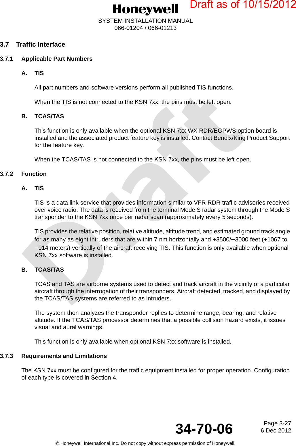 DraftPage 3-276 Dec 201234-70-06SYSTEM INSTALLATION MANUAL066-01204 / 066-01213© Honeywell International Inc. Do not copy without express permission of Honeywell.3.7 Traffic Interface3.7.1 Applicable Part NumbersA. TISAll part numbers and software versions perform all published TIS functions.When the TIS is not connected to the KSN 7xx, the pins must be left open.B. TCAS/TASThis function is only available when the optional KSN 7xx WX RDR/EGPWS option board is installed and the associated product feature key is installed. Contact Bendix/King Product Support for the feature key.When the TCAS/TAS is not connected to the KSN 7xx, the pins must be left open.3.7.2 FunctionA. TISTIS is a data link service that provides information similar to VFR RDR traffic advisories received over voice radio. The data is received from the terminal Mode S radar system through the Mode S transponder to the KSN 7xx once per radar scan (approximately every 5 seconds).TIS provides the relative position, relative altitude, altitude trend, and estimated ground track angle for as many as eight intruders that are within 7 nm horizontally and +3500/3000 feet (+1067 to 914 meters) vertically of the aircraft receiving TIS. This function is only available when optional KSN 7xx software is installed.B. TCAS/TASTCAS and TAS are airborne systems used to detect and track aircraft in the vicinity of a particular aircraft through the interrogation of their transponders. Aircraft detected, tracked, and displayed by the TCAS/TAS systems are referred to as intruders.The system then analyzes the transponder replies to determine range, bearing, and relative altitude. If the TCAS/TAS processor determines that a possible collision hazard exists, it issues visual and aural warnings.This function is only available when optional KSN 7xx software is installed.3.7.3 Requirements and LimitationsThe KSN 7xx must be configured for the traffic equipment installed for proper operation. Configuration of each type is covered in Section 4.Draft as of 10/15/2012