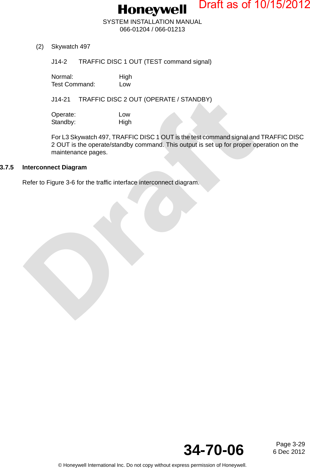 DraftPage 3-296 Dec 201234-70-06SYSTEM INSTALLATION MANUAL066-01204 / 066-01213© Honeywell International Inc. Do not copy without express permission of Honeywell.(2) Skywatch 497J14-2 TRAFFIC DISC 1 OUT (TEST command signal)Normal: HighTest Command:  LowJ14-21 TRAFFIC DISC 2 OUT (OPERATE / STANDBY)Operate: LowStandby: HighFor L3 Skywatch 497, TRAFFIC DISC 1 OUT is the test command signal and TRAFFIC DISC 2 OUT is the operate/standby command. This output is set up for proper operation on the maintenance pages.3.7.5 Interconnect DiagramRefer to Figure 3-6 for the traffic interface interconnect diagram.Draft as of 10/15/2012