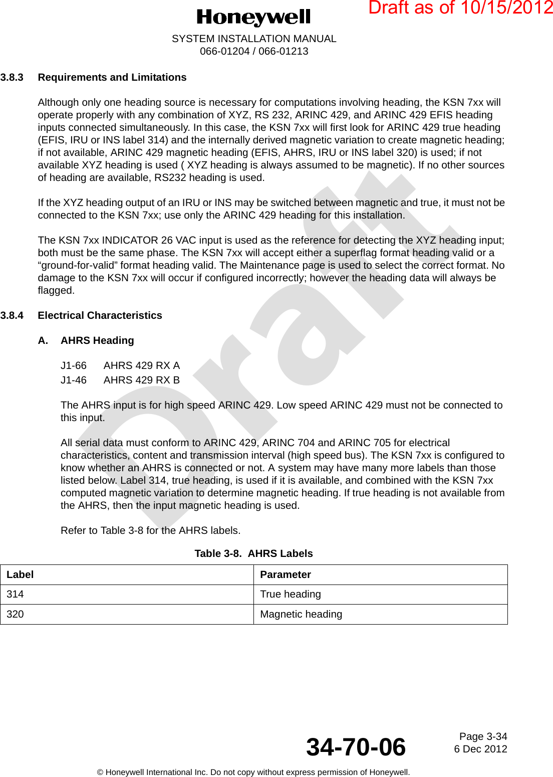 DraftPage 3-346 Dec 201234-70-06SYSTEM INSTALLATION MANUAL066-01204 / 066-01213© Honeywell International Inc. Do not copy without express permission of Honeywell.3.8.3 Requirements and LimitationsAlthough only one heading source is necessary for computations involving heading, the KSN 7xx will operate properly with any combination of XYZ, RS 232, ARINC 429, and ARINC 429 EFIS heading inputs connected simultaneously. In this case, the KSN 7xx will first look for ARINC 429 true heading (EFIS, IRU or INS label 314) and the internally derived magnetic variation to create magnetic heading; if not available, ARINC 429 magnetic heading (EFIS, AHRS, IRU or INS label 320) is used; if not available XYZ heading is used ( XYZ heading is always assumed to be magnetic). If no other sources of heading are available, RS232 heading is used.If the XYZ heading output of an IRU or INS may be switched between magnetic and true, it must not be connected to the KSN 7xx; use only the ARINC 429 heading for this installation.The KSN 7xx INDICATOR 26 VAC input is used as the reference for detecting the XYZ heading input; both must be the same phase. The KSN 7xx will accept either a superflag format heading valid or a “ground-for-valid” format heading valid. The Maintenance page is used to select the correct format. No damage to the KSN 7xx will occur if configured incorrectly; however the heading data will always be flagged.3.8.4 Electrical CharacteristicsA. AHRS HeadingJ1-66 AHRS 429 RX AJ1-46 AHRS 429 RX BThe AHRS input is for high speed ARINC 429. Low speed ARINC 429 must not be connected to this input.All serial data must conform to ARINC 429, ARINC 704 and ARINC 705 for electrical characteristics, content and transmission interval (high speed bus). The KSN 7xx is configured to know whether an AHRS is connected or not. A system may have many more labels than those listed below. Label 314, true heading, is used if it is available, and combined with the KSN 7xx computed magnetic variation to determine magnetic heading. If true heading is not available from the AHRS, then the input magnetic heading is used.Refer to Table 3-8 for the AHRS labels.Table 3-8.  AHRS LabelsLabel Parameter314 True heading320 Magnetic headingDraft as of 10/15/2012