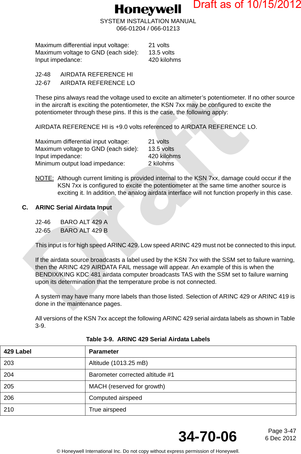 DraftPage 3-476 Dec 201234-70-06SYSTEM INSTALLATION MANUAL066-01204 / 066-01213© Honeywell International Inc. Do not copy without express permission of Honeywell.Maximum differential input voltage:  21 voltsMaximum voltage to GND (each side):  13.5 voltsInput impedance:  420 kilohmsJ2-48 AIRDATA REFERENCE HIJ2-67 AIRDATA REFERENCE LOThese pins always read the voltage used to excite an altimeter’s potentiometer. If no other source in the aircraft is exciting the potentiometer, the KSN 7xx may be configured to excite the potentiometer through these pins. If this is the case, the following apply:AIRDATA REFERENCE HI is +9.0 volts referenced to AIRDATA REFERENCE LO.Maximum differential input voltage:  21 voltsMaximum voltage to GND (each side):  13.5 voltsInput impedance:  420 kilohmsMinimum output load impedance:  2 kilohmsNOTE: Although current limiting is provided internal to the KSN 7xx, damage could occur if the KSN 7xx is configured to excite the potentiometer at the same time another source is exciting it. In addition, the analog airdata interface will not function properly in this case.C. ARINC Serial Airdata InputJ2-46 BARO ALT 429 AJ2-65 BARO ALT 429 BThis input is for high speed ARINC 429. Low speed ARINC 429 must not be connected to this input.If the airdata source broadcasts a label used by the KSN 7xx with the SSM set to failure warning, then the ARINC 429 AIRDATA FAIL message will appear. An example of this is when the BENDIX/KING KDC 481 airdata computer broadcasts TAS with the SSM set to failure warning upon its determination that the temperature probe is not connected.A system may have many more labels than those listed. Selection of ARINC 429 or ARINC 419 is done in the maintenance pages.All versions of the KSN 7xx accept the following ARINC 429 serial airdata labels as shown in Table 3-9.Table 3-9.  ARINC 429 Serial Airdata Labels429 Label Parameter203 Altitude (1013.25 mB)204 Barometer corrected altitude #1205 MACH (reserved for growth)206 Computed airspeed210 True airspeedDraft as of 10/15/2012
