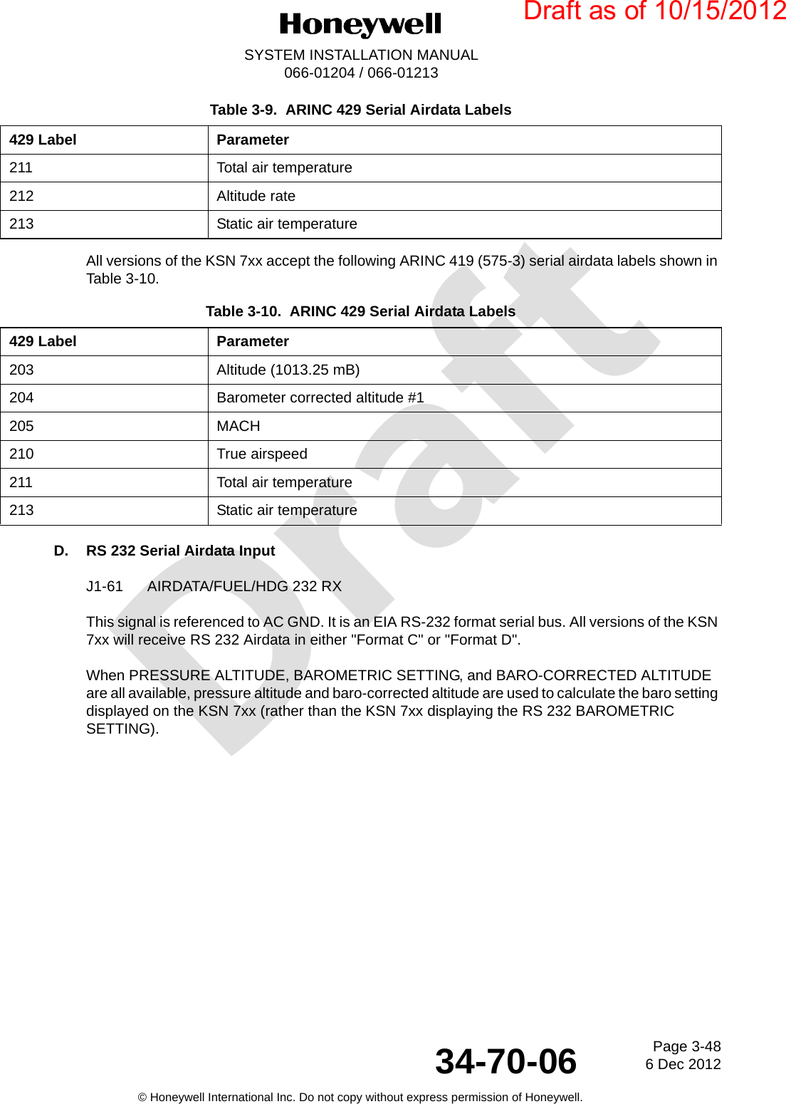 DraftPage 3-486 Dec 201234-70-06SYSTEM INSTALLATION MANUAL066-01204 / 066-01213© Honeywell International Inc. Do not copy without express permission of Honeywell.All versions of the KSN 7xx accept the following ARINC 419 (575-3) serial airdata labels shown in Table 3-10.D. RS 232 Serial Airdata InputJ1-61 AIRDATA/FUEL/HDG 232 RXThis signal is referenced to AC GND. It is an EIA RS-232 format serial bus. All versions of the KSN 7xx will receive RS 232 Airdata in either &quot;Format C&quot; or &quot;Format D&quot;.When PRESSURE ALTITUDE, BAROMETRIC SETTING, and BARO-CORRECTED ALTITUDE are all available, pressure altitude and baro-corrected altitude are used to calculate the baro setting displayed on the KSN 7xx (rather than the KSN 7xx displaying the RS 232 BAROMETRIC SETTING).211 Total air temperature212 Altitude rate213 Static air temperatureTable 3-10.  ARINC 429 Serial Airdata Labels429 Label Parameter203 Altitude (1013.25 mB)204 Barometer corrected altitude #1205 MACH210 True airspeed211 Total air temperature213 Static air temperatureTable 3-9.  ARINC 429 Serial Airdata Labels429 Label ParameterDraft as of 10/15/2012