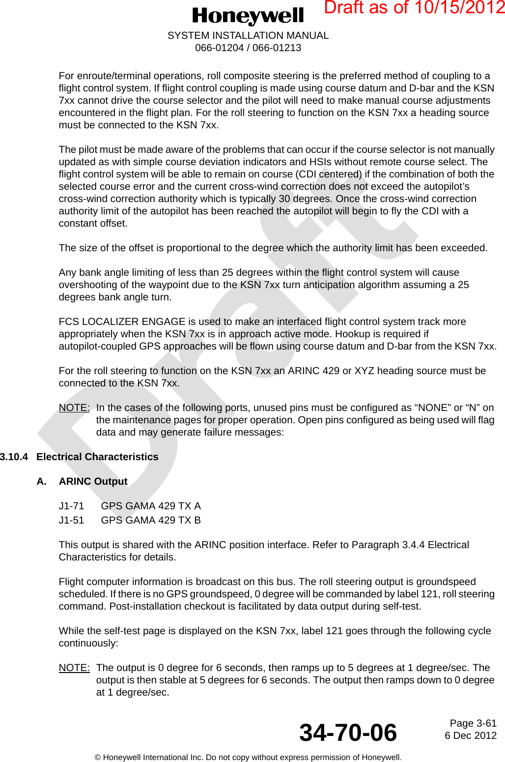 DraftPage 3-616 Dec 201234-70-06SYSTEM INSTALLATION MANUAL066-01204 / 066-01213© Honeywell International Inc. Do not copy without express permission of Honeywell.For enroute/terminal operations, roll composite steering is the preferred method of coupling to a flight control system. If flight control coupling is made using course datum and D-bar and the KSN 7xx cannot drive the course selector and the pilot will need to make manual course adjustments encountered in the flight plan. For the roll steering to function on the KSN 7xx a heading source must be connected to the KSN 7xx.The pilot must be made aware of the problems that can occur if the course selector is not manually updated as with simple course deviation indicators and HSIs without remote course select. The flight control system will be able to remain on course (CDI centered) if the combination of both the selected course error and the current cross-wind correction does not exceed the autopilot’s cross-wind correction authority which is typically 30 degrees. Once the cross-wind correction authority limit of the autopilot has been reached the autopilot will begin to fly the CDI with a constant offset.The size of the offset is proportional to the degree which the authority limit has been exceeded.Any bank angle limiting of less than 25 degrees within the flight control system will cause overshooting of the waypoint due to the KSN 7xx turn anticipation algorithm assuming a 25 degrees bank angle turn.FCS LOCALIZER ENGAGE is used to make an interfaced flight control system track more appropriately when the KSN 7xx is in approach active mode. Hookup is required if autopilot-coupled GPS approaches will be flown using course datum and D-bar from the KSN 7xx.For the roll steering to function on the KSN 7xx an ARINC 429 or XYZ heading source must be connected to the KSN 7xx.NOTE: In the cases of the following ports, unused pins must be configured as “NONE” or “N” on the maintenance pages for proper operation. Open pins configured as being used will flag data and may generate failure messages:3.10.4 Electrical CharacteristicsA. ARINC OutputJ1-71 GPS GAMA 429 TX AJ1-51 GPS GAMA 429 TX BThis output is shared with the ARINC position interface. Refer to Paragraph 3.4.4 Electrical Characteristics for details.Flight computer information is broadcast on this bus. The roll steering output is groundspeed scheduled. If there is no GPS groundspeed, 0 degree will be commanded by label 121, roll steering command. Post-installation checkout is facilitated by data output during self-test.While the self-test page is displayed on the KSN 7xx, label 121 goes through the following cycle continuously:NOTE: The output is 0 degree for 6 seconds, then ramps up to 5 degrees at 1 degree/sec. The output is then stable at 5 degrees for 6 seconds. The output then ramps down to 0 degree at 1 degree/sec.Draft as of 10/15/2012