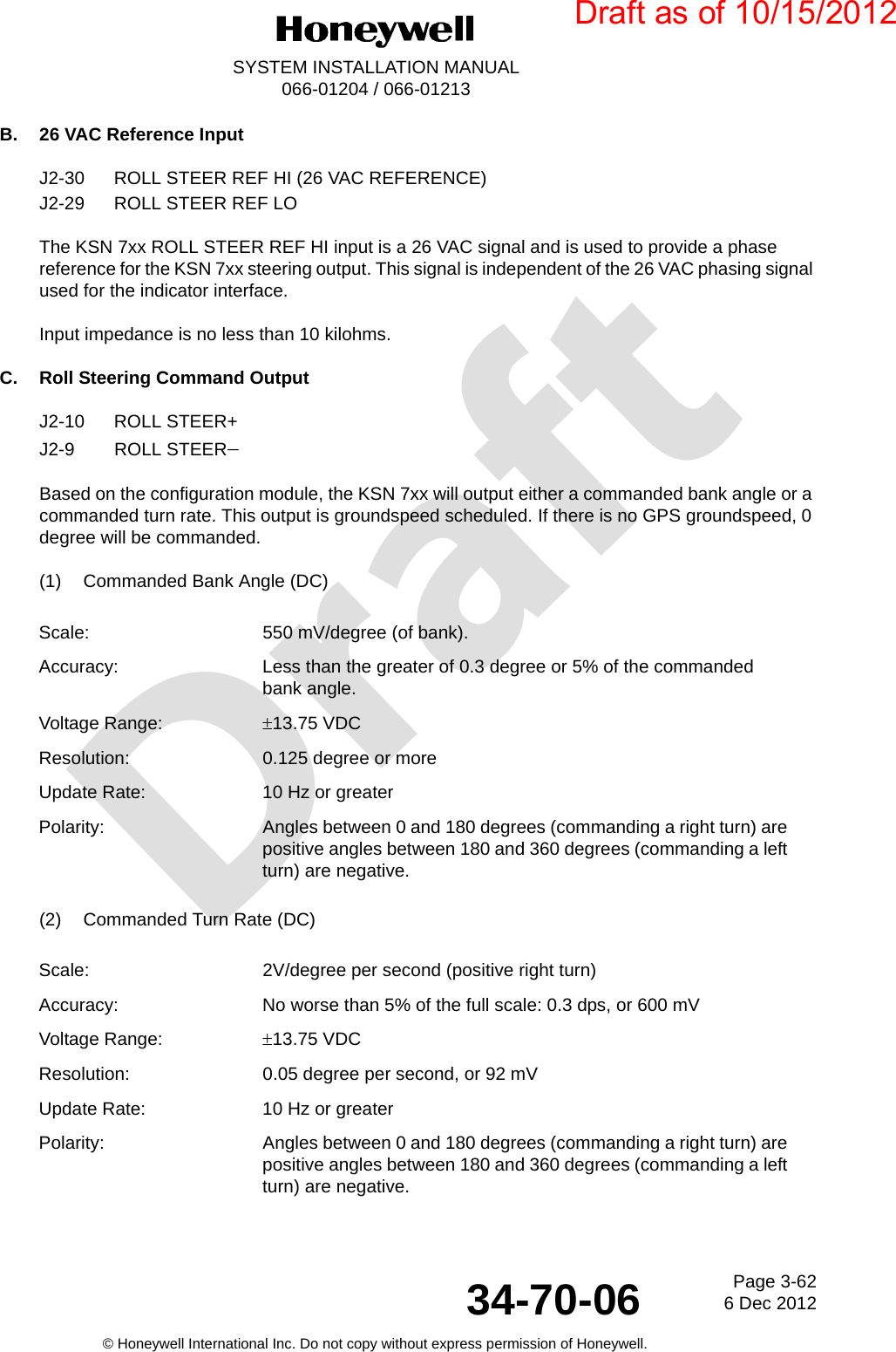 DraftPage 3-626 Dec 201234-70-06SYSTEM INSTALLATION MANUAL066-01204 / 066-01213© Honeywell International Inc. Do not copy without express permission of Honeywell.B. 26 VAC Reference InputJ2-30 ROLL STEER REF HI (26 VAC REFERENCE)J2-29 ROLL STEER REF LOThe KSN 7xx ROLL STEER REF HI input is a 26 VAC signal and is used to provide a phase reference for the KSN 7xx steering output. This signal is independent of the 26 VAC phasing signal used for the indicator interface.Input impedance is no less than 10 kilohms.C. Roll Steering Command OutputJ2-10 ROLL STEER+J2-9 ROLL STEERBased on the configuration module, the KSN 7xx will output either a commanded bank angle or a commanded turn rate. This output is groundspeed scheduled. If there is no GPS groundspeed, 0 degree will be commanded.(1) Commanded Bank Angle (DC)(2) Commanded Turn Rate (DC)Scale: 550 mV/degree (of bank).Accuracy: Less than the greater of 0.3 degree or 5% of the commanded bank angle.Voltage Range: 13.75 VDCResolution: 0.125 degree or moreUpdate Rate: 10 Hz or greaterPolarity: Angles between 0 and 180 degrees (commanding a right turn) are positive angles between 180 and 360 degrees (commanding a left turn) are negative.Scale: 2V/degree per second (positive right turn) Accuracy: No worse than 5% of the full scale: 0.3 dps, or 600 mVVoltage Range: 13.75 VDCResolution: 0.05 degree per second, or 92 mVUpdate Rate: 10 Hz or greaterPolarity: Angles between 0 and 180 degrees (commanding a right turn) are positive angles between 180 and 360 degrees (commanding a left turn) are negative.Draft as of 10/15/2012