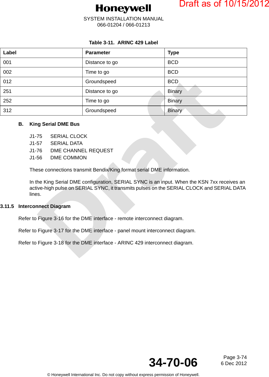 DraftPage 3-746 Dec 201234-70-06SYSTEM INSTALLATION MANUAL066-01204 / 066-01213© Honeywell International Inc. Do not copy without express permission of Honeywell.B. King Serial DME BusJ1-75 SERIAL CLOCKJ1-57 SERIAL DATAJ1-76 DME CHANNEL REQUESTJ1-56 DME COMMONThese connections transmit Bendix/King format serial DME information.In the King Serial DME configuration, SERIAL SYNC is an input. When the KSN 7xx receives an active-high pulse on SERIAL SYNC, it transmits pulses on the SERIAL CLOCK and SERIAL DATA lines.3.11.5 Interconnect DiagramRefer to Figure 3-16 for the DME interface - remote interconnect diagram.Refer to Figure 3-17 for the DME interface - panel mount interconnect diagram.Refer to Figure 3-18 for the DME interface - ARINC 429 interconnect diagram.Table 3-11.  ARINC 429 LabelLabel Parameter Type001 Distance to go BCD002 Time to go BCD012 Groundspeed BCD251 Distance to go Binary252 Time to go Binary312 Groundspeed BinaryDraft as of 10/15/2012