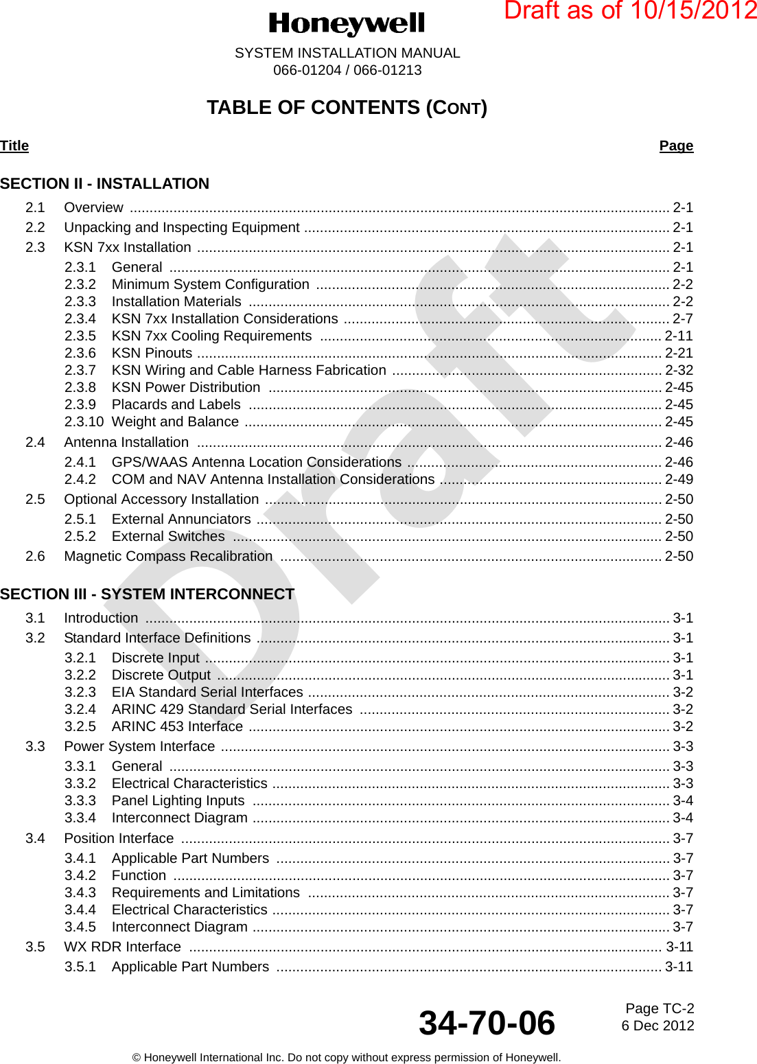 DraftPage TC-26 Dec 201234-70-06SYSTEM INSTALLATION MANUAL066-01204 / 066-01213© Honeywell International Inc. Do not copy without express permission of Honeywell.TABLE OF CONTENTS (CONT)Title PageSECTION II - INSTALLATION2.1 Overview ........................................................................................................................................ 2-12.2 Unpacking and Inspecting Equipment ............................................................................................ 2-12.3 KSN 7xx Installation ....................................................................................................................... 2-12.3.1 General .............................................................................................................................. 2-12.3.2 Minimum System Configuration  ......................................................................................... 2-22.3.3 Installation Materials  .......................................................................................................... 2-22.3.4 KSN 7xx Installation Considerations .................................................................................. 2-72.3.5 KSN 7xx Cooling Requirements  ...................................................................................... 2-112.3.6 KSN Pinouts ..................................................................................................................... 2-212.3.7 KSN Wiring and Cable Harness Fabrication .................................................................... 2-322.3.8 KSN Power Distribution  ................................................................................................... 2-452.3.9 Placards and Labels  ........................................................................................................ 2-452.3.10 Weight and Balance ......................................................................................................... 2-452.4 Antenna Installation  ..................................................................................................................... 2-462.4.1 GPS/WAAS Antenna Location Considerations ................................................................ 2-462.4.2 COM and NAV Antenna Installation Considerations ........................................................ 2-492.5 Optional Accessory Installation .................................................................................................... 2-502.5.1 External Annunciators ...................................................................................................... 2-502.5.2 External Switches  ............................................................................................................ 2-502.6 Magnetic Compass Recalibration  ................................................................................................ 2-50SECTION III - SYSTEM INTERCONNECT3.1 Introduction .................................................................................................................................... 3-13.2 Standard Interface Definitions ........................................................................................................ 3-13.2.1 Discrete Input ..................................................................................................................... 3-13.2.2 Discrete Output  .................................................................................................................. 3-13.2.3 EIA Standard Serial Interfaces ........................................................................................... 3-23.2.4 ARINC 429 Standard Serial Interfaces  .............................................................................. 3-23.2.5 ARINC 453 Interface .......................................................................................................... 3-23.3 Power System Interface ................................................................................................................. 3-33.3.1 General .............................................................................................................................. 3-33.3.2 Electrical Characteristics .................................................................................................... 3-33.3.3 Panel Lighting Inputs  ......................................................................................................... 3-43.3.4 Interconnect Diagram ......................................................................................................... 3-43.4 Position Interface  ........................................................................................................................... 3-73.4.1 Applicable Part Numbers  ...................................................................................................3-73.4.2 Function ............................................................................................................................. 3-73.4.3 Requirements and Limitations  ........................................................................................... 3-73.4.4 Electrical Characteristics .................................................................................................... 3-73.4.5 Interconnect Diagram ......................................................................................................... 3-73.5 WX RDR Interface  ....................................................................................................................... 3-113.5.1 Applicable Part Numbers  ................................................................................................. 3-11Draft as of 10/15/2012