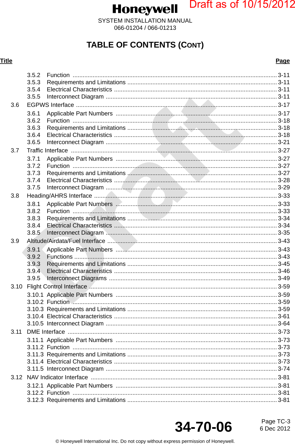 DraftPage TC-36 Dec 201234-70-06SYSTEM INSTALLATION MANUAL066-01204 / 066-01213© Honeywell International Inc. Do not copy without express permission of Honeywell.TABLE OF CONTENTS (CONT)Title Page3.5.2 Function ........................................................................................................................... 3-113.5.3 Requirements and Limitations .......................................................................................... 3-113.5.4 Electrical Characteristics .................................................................................................. 3-113.5.5 Interconnect Diagram ....................................................................................................... 3-113.6 EGPWS Interface ......................................................................................................................... 3-173.6.1 Applicable Part Numbers  ................................................................................................. 3-173.6.2 Function ........................................................................................................................... 3-183.6.3 Requirements and Limitations .......................................................................................... 3-183.6.4 Electrical Characteristics .................................................................................................. 3-183.6.5 Interconnect Diagram ....................................................................................................... 3-213.7 Traffic Interface  ............................................................................................................................ 3-273.7.1 Applicable Part Numbers  ................................................................................................. 3-273.7.2 Function ........................................................................................................................... 3-273.7.3 Requirements and Limitations .......................................................................................... 3-273.7.4 Electrical Characteristics .................................................................................................. 3-283.7.5 Interconnect Diagram ....................................................................................................... 3-293.8 Heading/AHRS Interface .............................................................................................................. 3-333.8.1 Applicable Part Numbers  ................................................................................................. 3-333.8.2 Function ........................................................................................................................... 3-333.8.3 Requirements and Limitations .......................................................................................... 3-343.8.4 Electrical Characteristics .................................................................................................. 3-343.8.5 Interconnect Diagram ....................................................................................................... 3-353.9 Altitude/Airdata/Fuel Interface ...................................................................................................... 3-433.9.1 Applicable Part Numbers  ................................................................................................. 3-433.9.2 Functions .......................................................................................................................... 3-433.9.3 Requirements and Limitations .......................................................................................... 3-453.9.4 Electrical Characteristics .................................................................................................. 3-463.9.5 Interconnect Diagrams ..................................................................................................... 3-49 3.10 Flight Control Interface ................................................................................................................. 3-593.10.1 Applicable Part Numbers  .................................................................................................3-593.10.2 Function ........................................................................................................................... 3-593.10.3 Requirements and Limitations .......................................................................................... 3-593.10.4 Electrical Characteristics .................................................................................................. 3-613.10.5 Interconnect Diagram ....................................................................................................... 3-643.11 DME Interface  .............................................................................................................................. 3-733.11.1 Applicable Part Numbers  .................................................................................................3-733.11.2 Function ........................................................................................................................... 3-733.11.3 Requirements and Limitations .......................................................................................... 3-733.11.4 Electrical Characteristics .................................................................................................. 3-733.11.5 Interconnect Diagram ....................................................................................................... 3-743.12 NAV Indicator Interface  ................................................................................................................ 3-813.12.1 Applicable Part Numbers  .................................................................................................3-813.12.2 Function ........................................................................................................................... 3-813.12.3 Requirements and Limitations .......................................................................................... 3-81Draft as of 10/15/2012