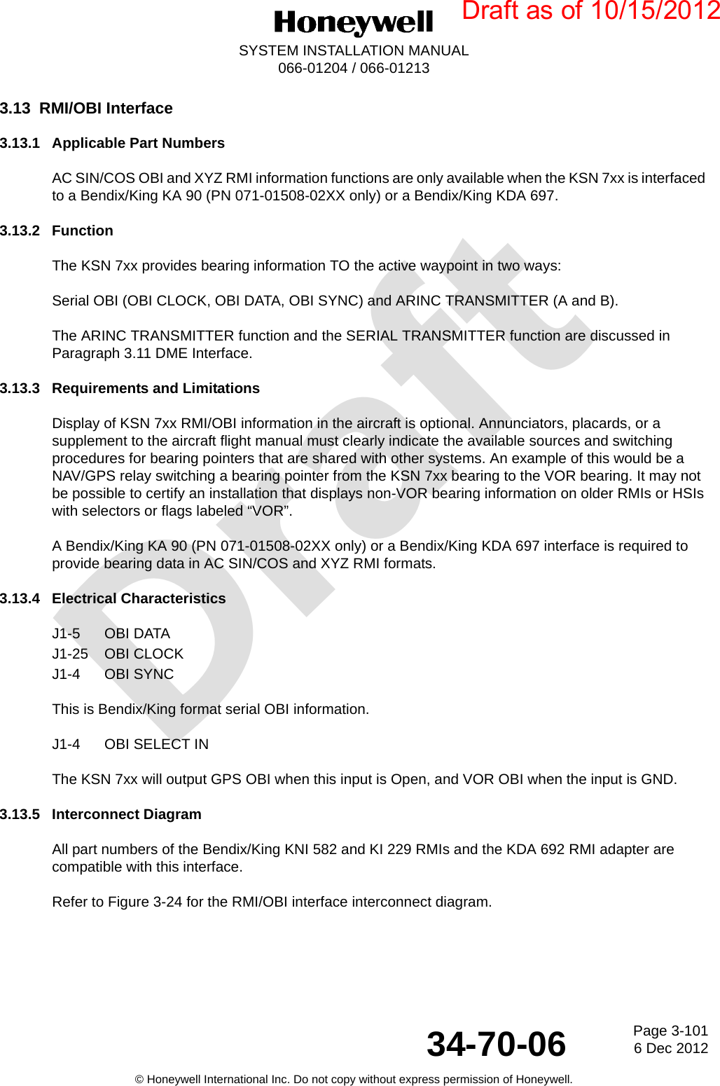 DraftPage 3-1016 Dec 201234-70-06SYSTEM INSTALLATION MANUAL066-01204 / 066-01213© Honeywell International Inc. Do not copy without express permission of Honeywell.3.13 RMI/OBI Interface3.13.1 Applicable Part NumbersAC SIN/COS OBI and XYZ RMI information functions are only available when the KSN 7xx is interfaced to a Bendix/King KA 90 (PN 071-01508-02XX only) or a Bendix/King KDA 697.3.13.2 FunctionThe KSN 7xx provides bearing information TO the active waypoint in two ways:Serial OBI (OBI CLOCK, OBI DATA, OBI SYNC) and ARINC TRANSMITTER (A and B).The ARINC TRANSMITTER function and the SERIAL TRANSMITTER function are discussed in Paragraph 3.11 DME Interface.3.13.3 Requirements and LimitationsDisplay of KSN 7xx RMI/OBI information in the aircraft is optional. Annunciators, placards, or a supplement to the aircraft flight manual must clearly indicate the available sources and switching procedures for bearing pointers that are shared with other systems. An example of this would be a NAV/GPS relay switching a bearing pointer from the KSN 7xx bearing to the VOR bearing. It may not be possible to certify an installation that displays non-VOR bearing information on older RMIs or HSIs with selectors or flags labeled “VOR”.A Bendix/King KA 90 (PN 071-01508-02XX only) or a Bendix/King KDA 697 interface is required to provide bearing data in AC SIN/COS and XYZ RMI formats.3.13.4 Electrical CharacteristicsJ1-5 OBI DATAJ1-25 OBI CLOCKJ1-4 OBI SYNCThis is Bendix/King format serial OBI information.J1-4 OBI SELECT INThe KSN 7xx will output GPS OBI when this input is Open, and VOR OBI when the input is GND.3.13.5 Interconnect DiagramAll part numbers of the Bendix/King KNI 582 and KI 229 RMIs and the KDA 692 RMI adapter are compatible with this interface.Refer to Figure 3-24 for the RMI/OBI interface interconnect diagram.Draft as of 10/15/2012