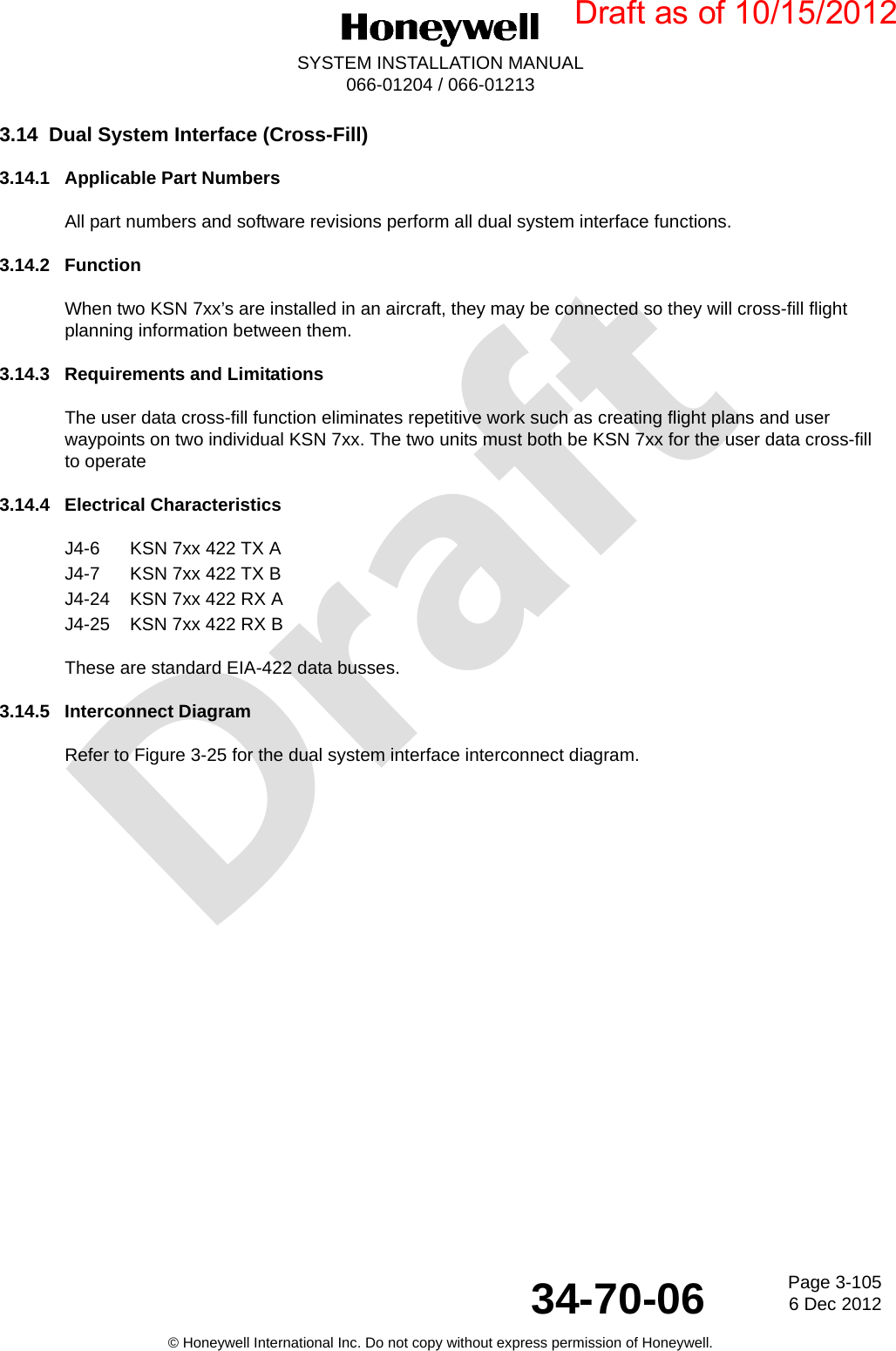 DraftPage 3-1056 Dec 201234-70-06SYSTEM INSTALLATION MANUAL066-01204 / 066-01213© Honeywell International Inc. Do not copy without express permission of Honeywell.3.14 Dual System Interface (Cross-Fill)3.14.1 Applicable Part NumbersAll part numbers and software revisions perform all dual system interface functions.3.14.2 FunctionWhen two KSN 7xx’s are installed in an aircraft, they may be connected so they will cross-fill flight planning information between them.3.14.3 Requirements and LimitationsThe user data cross-fill function eliminates repetitive work such as creating flight plans and user waypoints on two individual KSN 7xx. The two units must both be KSN 7xx for the user data cross-fill to operate3.14.4 Electrical CharacteristicsJ4-6 KSN 7xx 422 TX AJ4-7 KSN 7xx 422 TX BJ4-24 KSN 7xx 422 RX AJ4-25 KSN 7xx 422 RX BThese are standard EIA-422 data busses.3.14.5 Interconnect DiagramRefer to Figure 3-25 for the dual system interface interconnect diagram.Draft as of 10/15/2012