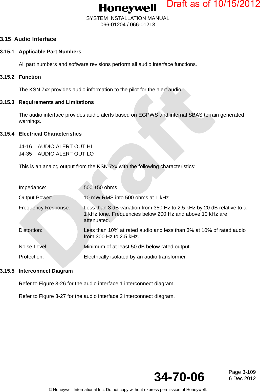 DraftPage 3-1096 Dec 201234-70-06SYSTEM INSTALLATION MANUAL066-01204 / 066-01213© Honeywell International Inc. Do not copy without express permission of Honeywell.3.15 Audio Interface3.15.1 Applicable Part NumbersAll part numbers and software revisions perform all audio interface functions.3.15.2 FunctionThe KSN 7xx provides audio information to the pilot for the alert audio.3.15.3 Requirements and LimitationsThe audio interface provides audio alerts based on EGPWS and internal SBAS terrain generated warnings.3.15.4 Electrical CharacteristicsJ4-16 AUDIO ALERT OUT HIJ4-35 AUDIO ALERT OUT LOThis is an analog output from the KSN 7xx with the following characteristics:3.15.5 Interconnect DiagramRefer to Figure 3-26 for the audio interface 1 interconnect diagram.Refer to Figure 3-27 for the audio interface 2 interconnect diagram.Impedance: 500 50 ohmsOutput Power: 10 mW RMS into 500 ohmsat 1 kHzFrequency Response: Less than 3 dB variation from 350 Hz to 2.5 kHz by 20 dB relative to a 1 kHz tone. Frequencies below 200 Hz and above 10 kHz are attenuated.Distortion: Less than 10% at rated audio and less than 3% at 10% of rated audio from 300 Hz to 2.5 kHz.Noise Level: Minimum of at least 50 dB below rated output.Protection: Electrically isolated by an audio transformer.Draft as of 10/15/2012