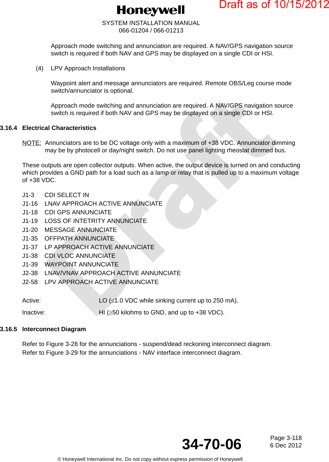 DraftPage 3-1186 Dec 201234-70-06SYSTEM INSTALLATION MANUAL066-01204 / 066-01213© Honeywell International Inc. Do not copy without express permission of Honeywell.Approach mode switching and annunciation are required. A NAV/GPS navigation source switch is required if both NAV and GPS may be displayed on a single CDI or HSI.(4) LPV Approach InstallationsWaypoint alert and message annunciators are required. Remote OBS/Leg course mode switch/annunciator is optional.Approach mode switching and annunciation are required. A NAV/GPS navigation source switch is required if both NAV and GPS may be displayed on a single CDI or HSI.3.16.4 Electrical CharacteristicsNOTE: Annunciators are to be DC voltage only with a maximum of +38 VDC. Annunciator dimming may be by photocell or day/night switch. Do not use panel lighting rheostat dimmed bus.These outputs are open collector outputs. When active, the output device is turned on and conducting which provides a GND path for a load such as a lamp or relay that is pulled up to a maximum voltage of +38 VDC.J1-3 CDI SELECT INJ1-16 LNAV APPROACH ACTIVE ANNUNCIATEJ1-18 CDI GPS ANNUNCIATEJ1-19 LOSS OF INTETRITY ANNUNCIATEJ1-20 MESSAGE ANNUNCIATEJ1-35 OFFPATH ANNUNCIATEJ1-37 LP APPROACH ACTIVE ANNUNCIATEJ1-38 CDI VLOC ANNUNCIATEJ1-39 WAYPOINT ANNUNCIATEJ2-38 LNAV/VNAV APPROACH ACTIVE ANNUNCIATEJ2-58 LPV APPROACH ACTIVE ANNUNCIATE3.16.5 Interconnect DiagramRefer to Figure 3-28 for the annunciations - suspend/dead reckoning interconnect diagram.Refer to Figure 3-29 for the annunciations - NAV interface interconnect diagram.Active: LO (1.0 VDC while sinking current up to 250 mA). Inactive: HI (50 kilohms to GND, and up to +38 VDC).Draft as of 10/15/2012