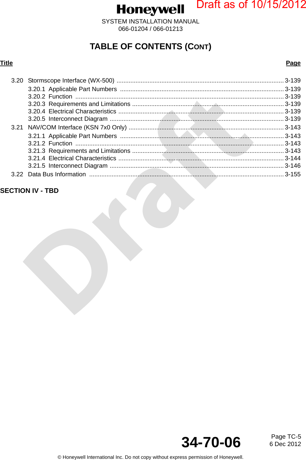 DraftPage TC-56 Dec 201234-70-06SYSTEM INSTALLATION MANUAL066-01204 / 066-01213© Honeywell International Inc. Do not copy without express permission of Honeywell.TABLE OF CONTENTS (CONT)Title Page3.20 Stormscope Interface (WX-500) ................................................................................................. 3-1393.20.1 Applicable Part Numbers  ............................................................................................... 3-1393.20.2 Function ......................................................................................................................... 3-1393.20.3 Requirements and Limitations ........................................................................................ 3-1393.20.4 Electrical Characteristics ................................................................................................ 3-1393.20.5 Interconnect Diagram .....................................................................................................3-1393.21 NAV/COM Interface (KSN 7x0 Only) .......................................................................................... 3-1433.21.1 Applicable Part Numbers  ............................................................................................... 3-1433.21.2 Function ......................................................................................................................... 3-1433.21.3 Requirements and Limitations ........................................................................................ 3-1433.21.4 Electrical Characteristics ................................................................................................ 3-1443.21.5 Interconnect Diagram .....................................................................................................3-1463.22 Data Bus Information  ................................................................................................................. 3-155SECTION IV - TBDDraft as of 10/15/2012