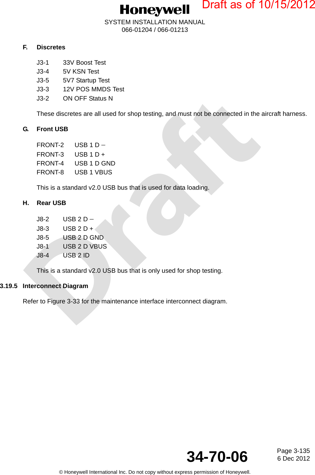 DraftPage 3-1356 Dec 201234-70-06SYSTEM INSTALLATION MANUAL066-01204 / 066-01213© Honeywell International Inc. Do not copy without express permission of Honeywell.F. DiscretesJ3-1 33V Boost TestJ3-4 5V KSN TestJ3-5 5V7 Startup TestJ3-3 12V POS MMDS TestJ3-2 ON OFF Status NThese discretes are all used for shop testing, and must not be connected in the aircraft harness.G. Front USBFRONT-2 USB 1 D FRONT-3 USB 1 D +FRONT-4 USB 1 D GNDFRONT-8 USB 1 VBUSThis is a standard v2.0 USB bus that is used for data loading.H. Rear USBJ8-2 USB 2 D J8-3 USB 2 D +J8-5 USB 2 D GNDJ8-1 USB 2 D VBUSJ8-4 USB 2 IDThis is a standard v2.0 USB bus that is only used for shop testing.3.19.5 Interconnect DiagramRefer to Figure 3-33 for the maintenance interface interconnect diagram.Draft as of 10/15/2012