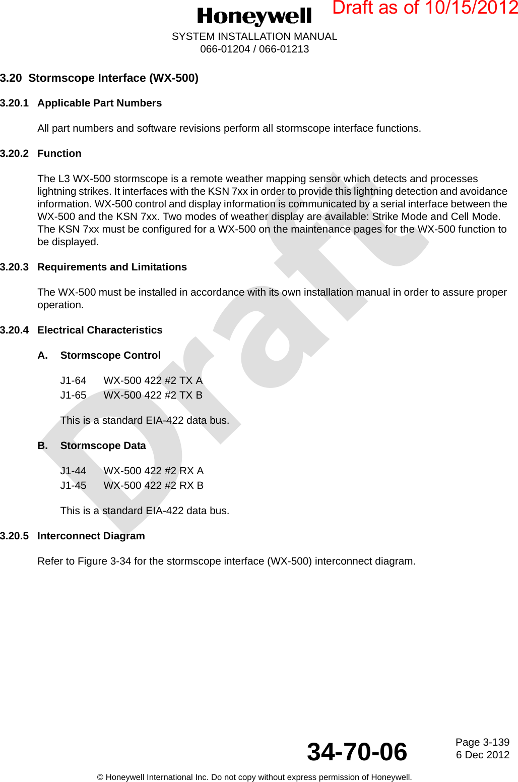 DraftPage 3-1396 Dec 201234-70-06SYSTEM INSTALLATION MANUAL066-01204 / 066-01213© Honeywell International Inc. Do not copy without express permission of Honeywell.3.20 Stormscope Interface (WX-500)3.20.1 Applicable Part NumbersAll part numbers and software revisions perform all stormscope interface functions.3.20.2 FunctionThe L3 WX-500 stormscope is a remote weather mapping sensor which detects and processes lightning strikes. It interfaces with the KSN 7xx in order to provide this lightning detection and avoidance information. WX-500 control and display information is communicated by a serial interface between the WX-500 and the KSN 7xx. Two modes of weather display are available: Strike Mode and Cell Mode. The KSN 7xx must be configured for a WX-500 on the maintenance pages for the WX-500 function to be displayed.3.20.3 Requirements and LimitationsThe WX-500 must be installed in accordance with its own installation manual in order to assure proper operation.3.20.4 Electrical CharacteristicsA. Stormscope ControlJ1-64 WX-500 422 #2 TX AJ1-65 WX-500 422 #2 TX BThis is a standard EIA-422 data bus.B. Stormscope DataJ1-44 WX-500 422 #2 RX AJ1-45 WX-500 422 #2 RX BThis is a standard EIA-422 data bus.3.20.5 Interconnect DiagramRefer to Figure 3-34 for the stormscope interface (WX-500) interconnect diagram.Draft as of 10/15/2012