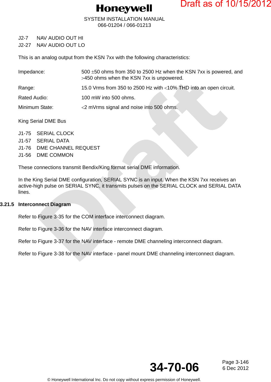 DraftPage 3-1466 Dec 201234-70-06SYSTEM INSTALLATION MANUAL066-01204 / 066-01213© Honeywell International Inc. Do not copy without express permission of Honeywell.J2-7 NAV AUDIO OUT HIJ2-27 NAV AUDIO OUT LOThis is an analog output from the KSN 7xx with the following characteristics:King Serial DME BusJ1-75 SERIAL CLOCKJ1-57 SERIAL DATAJ1-76 DME CHANNEL REQUESTJ1-56 DME COMMONThese connections transmit Bendix/King format serial DME information.In the King Serial DME configuration, SERIAL SYNC is an input. When the KSN 7xx receives an active-high pulse on SERIAL SYNC, it transmits pulses on the SERIAL CLOCK and SERIAL DATA lines.3.21.5 Interconnect DiagramRefer to Figure 3-35 for the COM interface interconnect diagram.Refer to Figure 3-36 for the NAV interface interconnect diagram.Refer to Figure 3-37 for the NAV interface - remote DME channeling interconnect diagram.Refer to Figure 3-38 for the NAV interface - panel mount DME channeling interconnect diagram.Impedance: 500 50 ohms from 350 to 2500 Hz when the KSN 7xx is powered, and 450 ohms when the KSN 7xx is unpowered.Range: 15.0 Vrms from 350 to 2500 Hz with 10% THD into an open circuit.Rated Audio: 100 mW into 500 ohms.Minimum State: 2 mVrms signal and noise into 500 ohmsDraft as of 10/15/2012