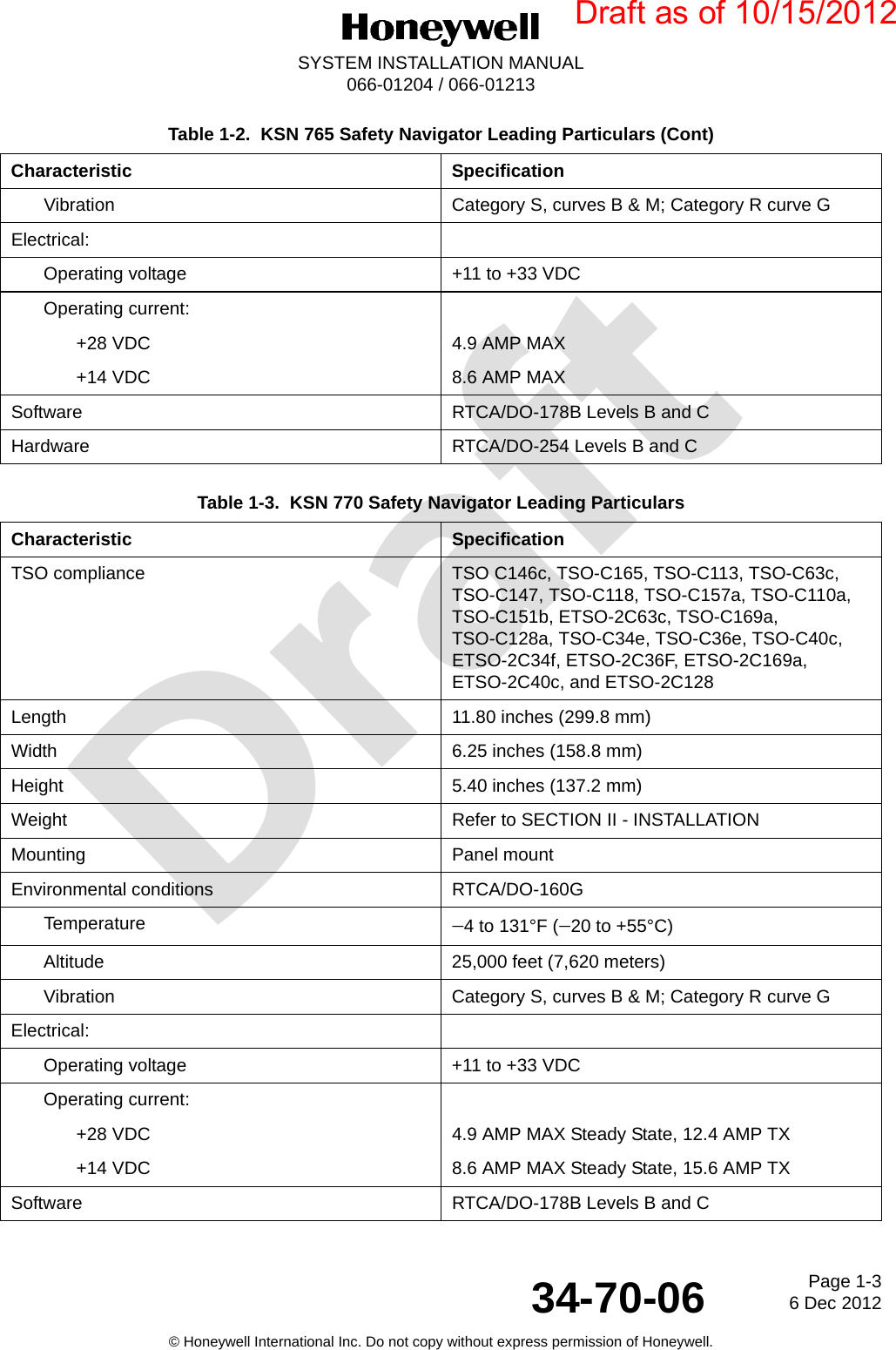 DraftPage 1-36 Dec 201234-70-06SYSTEM INSTALLATION MANUAL066-01204 / 066-01213© Honeywell International Inc. Do not copy without express permission of Honeywell.Vibration Category S, curves B &amp; M; Category R curve GElectrical:Operating voltage +11 to +33 VDCOperating current:+28 VDC 4.9 AMP MAX+14 VDC 8.6 AMP MAXSoftware RTCA/DO-178B Levels B and CHardware RTCA/DO-254 Levels B and CTable 1-3.  KSN 770 Safety Navigator Leading Particulars Characteristic SpecificationTSO compliance TSO C146c, TSO-C165, TSO-C113, TSO-C63c, TSO-C147, TSO-C118, TSO-C157a, TSO-C110a, TSO-C151b, ETSO-2C63c, TSO-C169a, TSO-C128a, TSO-C34e, TSO-C36e, TSO-C40c, ETSO-2C34f, ETSO-2C36F, ETSO-2C169a, ETSO-2C40c, and ETSO-2C128Length 11.80 inches (299.8 mm)Width 6.25 inches (158.8 mm)Height 5.40 inches (137.2 mm)Weight Refer to SECTION II - INSTALLATIONMounting Panel mountEnvironmental conditions RTCA/DO-160GTemperature 4 to 131°F (20 to +55°C)Altitude 25,000 feet (7,620 meters)Vibration Category S, curves B &amp; M; Category R curve GElectrical:Operating voltage +11 to +33 VDCOperating current:+28 VDC 4.9 AMP MAX Steady State, 12.4 AMP TX+14 VDC 8.6 AMP MAX Steady State, 15.6 AMP TXSoftware RTCA/DO-178B Levels B and CTable 1-2.  KSN 765 Safety Navigator Leading Particulars (Cont)Characteristic SpecificationDraft as of 10/15/2012