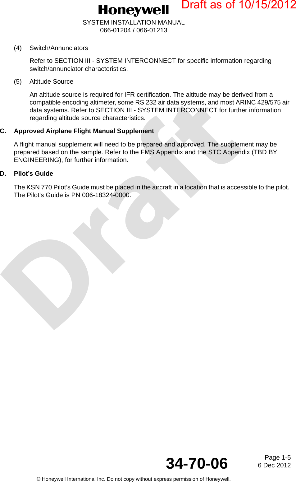 DraftPage 1-56 Dec 201234-70-06SYSTEM INSTALLATION MANUAL066-01204 / 066-01213© Honeywell International Inc. Do not copy without express permission of Honeywell.(4) Switch/AnnunciatorsRefer to SECTION III - SYSTEM INTERCONNECT for specific information regarding switch/annunciator characteristics.(5) Altitude SourceAn altitude source is required for IFR certification. The altitude may be derived from a compatible encoding altimeter, some RS 232 air data systems, and most ARINC 429/575 air data systems. Refer to SECTION III - SYSTEM INTERCONNECT for further information regarding altitude source characteristics.C. Approved Airplane Flight Manual SupplementA flight manual supplement will need to be prepared and approved. The supplement may be prepared based on the sample. Refer to the FMS Appendix and the STC Appendix (TBD BY ENGINEERING), for further information.D. Pilot’s GuideThe KSN 770 Pilot’s Guide must be placed in the aircraft in a location that is accessible to the pilot. The Pilot’s Guide is PN 006-18324-0000.Draft as of 10/15/2012