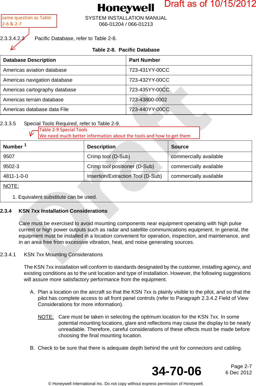 DraftPage 2-76 Dec 201234-70-06SYSTEM INSTALLATION MANUAL066-01204 / 066-01213© Honeywell International Inc. Do not copy without express permission of Honeywell.2.3.3.4.2.3 Pacific Database, refer to Table 2-8.2.3.3.5 Special Tools Required, refer to Table 2-9.2.3.4 KSN 7xx Installation ConsiderationsCare must be exercised to avoid mounting components near equipment operating with high pulse current or high power outputs such as radar and satellite communications equipment. In general, the equipment must be installed in a location convenient for operation, inspection, and maintenance, and in an area free from excessive vibration, heat, and noise generating sources.2.3.4.1 KSN 7xx Mounting ConsiderationsThe KSN 7xx installation will conform to standards designated by the customer, installing agency, and existing conditions as to the unit location and type of installation. However, the following suggestions will assure more satisfactory performance from the equipment.A. Plan a location on the aircraft so that the KSN 7xx is plainly visible to the pilot, and so that the pilot has complete access to all front panel controls (refer to Paragraph 2.3.4.2 Field of View Considerations for more information).NOTE: Care must be taken in selecting the optimum location for the KSN 7xx. In some potential mounting locations, glare and reflections may cause the display to be nearly unreadable. Therefore, careful considerations of these effects must be made before choosing the final mounting location.B. Check to be sure that there is adequate depth behind the unit for connectors and cabling.Table 2-8.  Pacific DatabaseDatabase Description Part NumberAmericas aviation database 723-431YY-00CCAmericas navigation database 723-432YY-00CCAmericas cartography database 723-435YY-00CCAmericas terrain database 723-43800-0002Americas database data File 723-440YY-00CCTable 2-9.  Special Tools Required Number 1Description Source9507 Crimp tool (D-Sub) commercially available9502-3 Crimp tool positioner (D-Sub) commercially available4811-1-0-0 Insertion/Extraction Tool (D-Sub) commercially availableNOTE:1. Equivalent substitute can be used.Draft as of 10/15/2012same question as Table 2-6 &amp; 2-7Table 2-9 Special Tools We need much better information about the tools and how to get them 