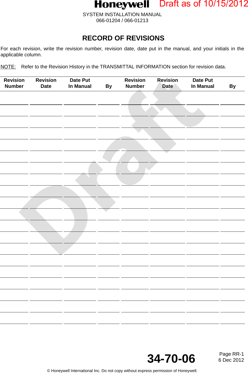 DraftPage RR-16 Dec 201234-70-06SYSTEM INSTALLATION MANUAL066-01204 / 066-01213© Honeywell International Inc. Do not copy without express permission of Honeywell. RECORD OF REVISIONSFor each revision, write the revision number, revision date, date put in the manual, and your initials in theapplicable column.NOTE: Refer to the Revision History in the TRANSMITTAL INFORMATION section for revision data.Revision Number  Revision Date  Date Put In Manual By  Revision Number  Revision Date  Date Put In Manual  By Draft as of 10/15/2012