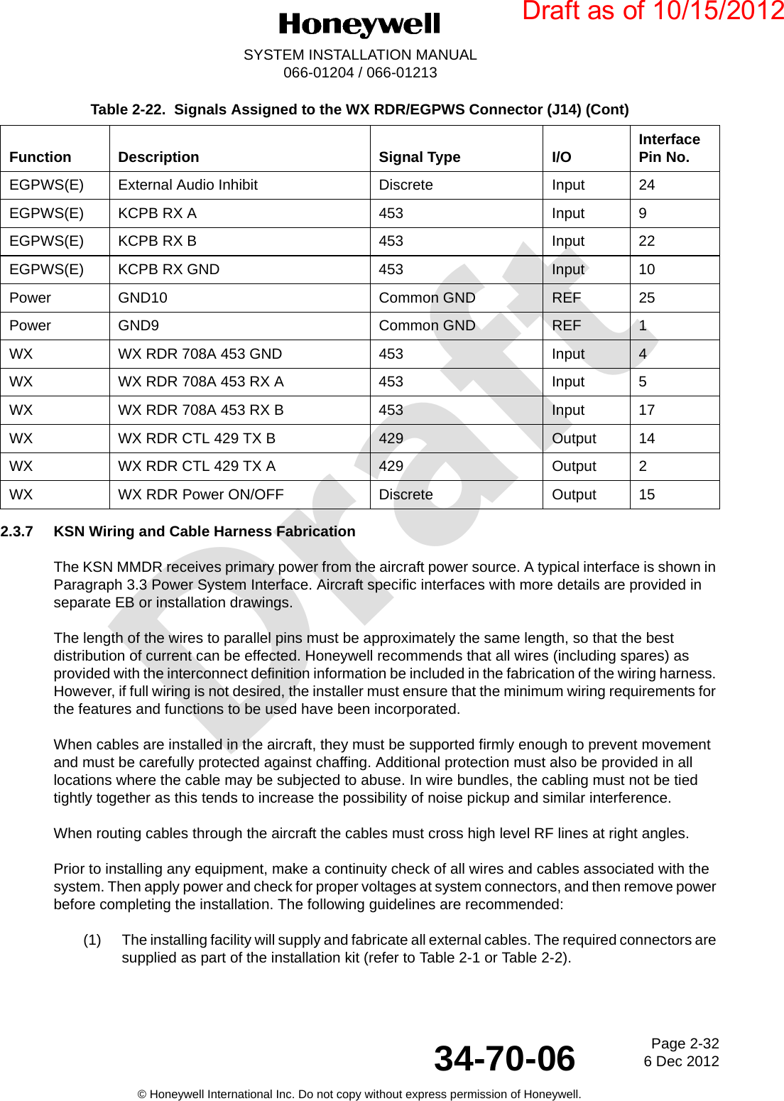 DraftPage 2-326 Dec 201234-70-06SYSTEM INSTALLATION MANUAL066-01204 / 066-01213© Honeywell International Inc. Do not copy without express permission of Honeywell.2.3.7 KSN Wiring and Cable Harness FabricationThe KSN MMDR receives primary power from the aircraft power source. A typical interface is shown in Paragraph 3.3 Power System Interface. Aircraft specific interfaces with more details are provided in separate EB or installation drawings.The length of the wires to parallel pins must be approximately the same length, so that the best distribution of current can be effected. Honeywell recommends that all wires (including spares) as provided with the interconnect definition information be included in the fabrication of the wiring harness. However, if full wiring is not desired, the installer must ensure that the minimum wiring requirements for the features and functions to be used have been incorporated.When cables are installed in the aircraft, they must be supported firmly enough to prevent movement and must be carefully protected against chaffing. Additional protection must also be provided in all locations where the cable may be subjected to abuse. In wire bundles, the cabling must not be tied tightly together as this tends to increase the possibility of noise pickup and similar interference.When routing cables through the aircraft the cables must cross high level RF lines at right angles.Prior to installing any equipment, make a continuity check of all wires and cables associated with the system. Then apply power and check for proper voltages at system connectors, and then remove power before completing the installation. The following guidelines are recommended:(1) The installing facility will supply and fabricate all external cables. The required connectors are supplied as part of the installation kit (refer to Table 2-1 or Table 2-2).EGPWS(E) External Audio Inhibit Discrete Input 24EGPWS(E) KCPB RX A 453 Input 9EGPWS(E) KCPB RX B 453 Input 22EGPWS(E) KCPB RX GND 453 Input 10Power GND10 Common GND REF 25Power GND9 Common GND REF 1WX WX RDR 708A 453 GND 453 Input 4WX WX RDR 708A 453 RX A 453 Input 5WX WX RDR 708A 453 RX B 453 Input 17WX WX RDR CTL 429 TX B 429 Output 14WX WX RDR CTL 429 TX A 429 Output 2WX WX RDR Power ON/OFF Discrete Output 15Table 2-22.  Signals Assigned to the WX RDR/EGPWS Connector (J14) (Cont)Function Description Signal Type I/O Interface Pin No.Draft as of 10/15/2012