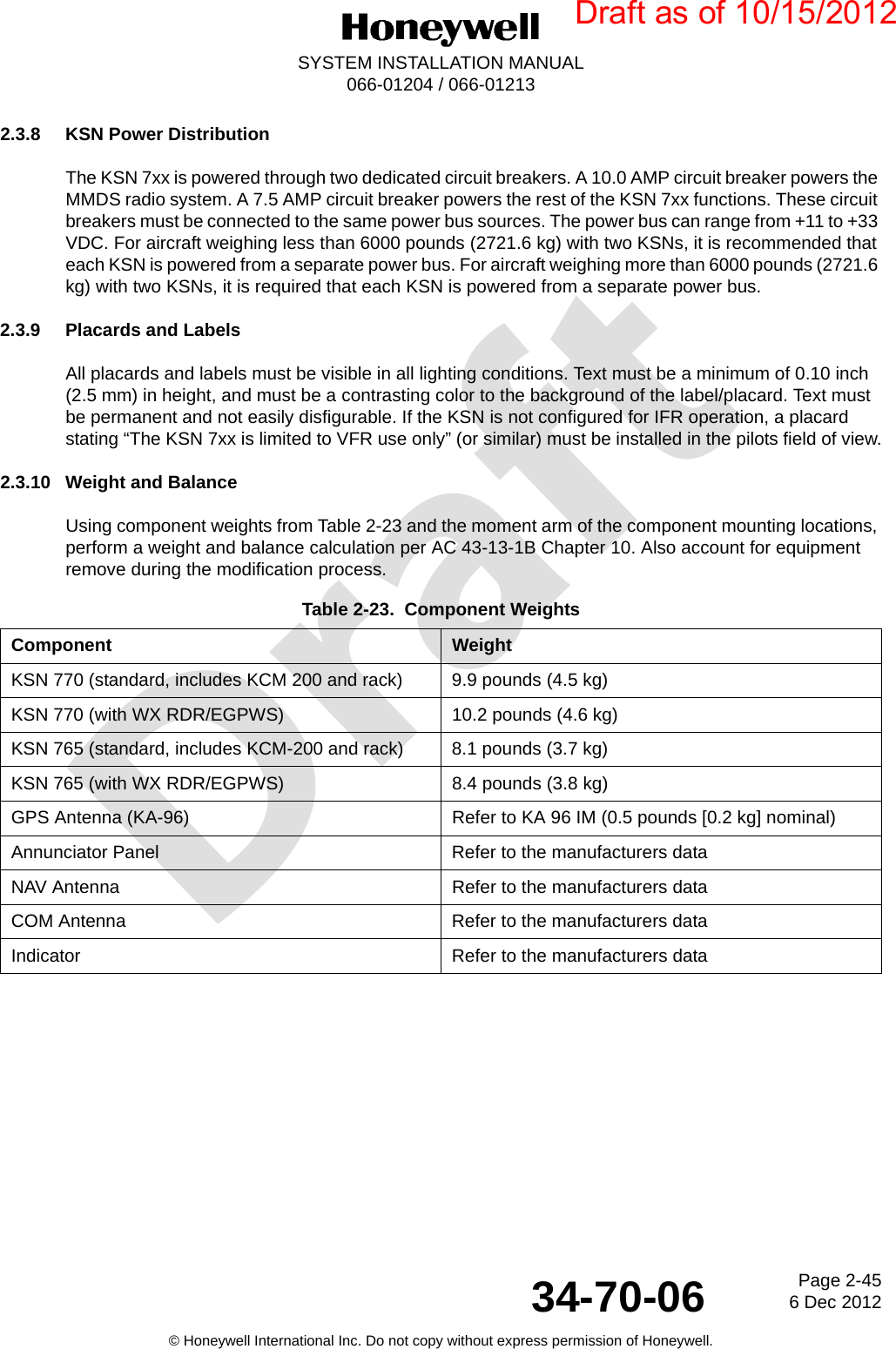 DraftPage 2-456 Dec 201234-70-06SYSTEM INSTALLATION MANUAL066-01204 / 066-01213© Honeywell International Inc. Do not copy without express permission of Honeywell.2.3.8 KSN Power DistributionThe KSN 7xx is powered through two dedicated circuit breakers. A 10.0 AMP circuit breaker powers the MMDS radio system. A 7.5 AMP circuit breaker powers the rest of the KSN 7xx functions. These circuit breakers must be connected to the same power bus sources. The power bus can range from +11 to +33 VDC. For aircraft weighing less than 6000 pounds (2721.6 kg) with two KSNs, it is recommended that each KSN is powered from a separate power bus. For aircraft weighing more than 6000 pounds (2721.6 kg) with two KSNs, it is required that each KSN is powered from a separate power bus.2.3.9 Placards and LabelsAll placards and labels must be visible in all lighting conditions. Text must be a minimum of 0.10 inch (2.5 mm) in height, and must be a contrasting color to the background of the label/placard. Text must be permanent and not easily disfigurable. If the KSN is not configured for IFR operation, a placard stating “The KSN 7xx is limited to VFR use only” (or similar) must be installed in the pilots field of view.2.3.10 Weight and BalanceUsing component weights from Table 2-23 and the moment arm of the component mounting locations, perform a weight and balance calculation per AC 43-13-1B Chapter 10. Also account for equipment remove during the modification process.Table 2-23.  Component WeightsComponent WeightKSN 770 (standard, includes KCM 200 and rack) 9.9 pounds (4.5 kg)KSN 770 (with WX RDR/EGPWS) 10.2 pounds (4.6 kg)KSN 765 (standard, includes KCM-200 and rack) 8.1 pounds (3.7 kg)KSN 765 (with WX RDR/EGPWS) 8.4 pounds (3.8 kg)GPS Antenna (KA-96) Refer to KA 96 IM (0.5 pounds [0.2 kg] nominal)Annunciator Panel Refer to the manufacturers dataNAV Antenna Refer to the manufacturers dataCOM Antenna Refer to the manufacturers dataIndicator Refer to the manufacturers dataDraft as of 10/15/2012