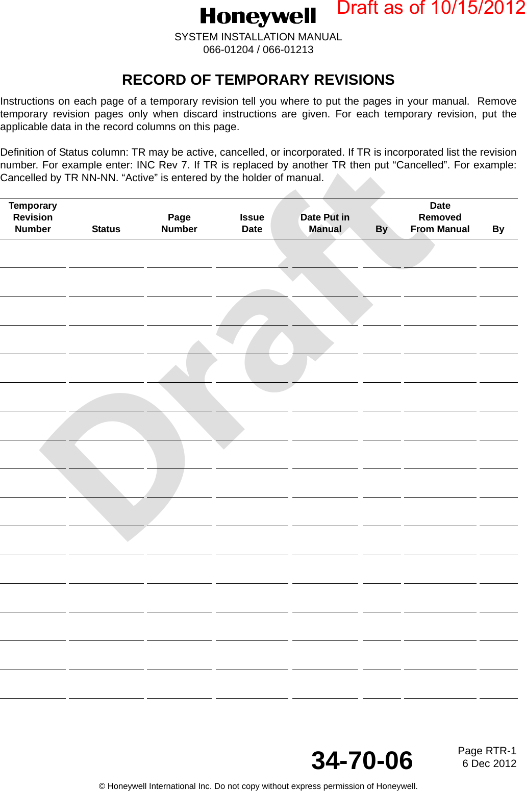 DraftPage RTR-16 Dec 201234-70-06SYSTEM INSTALLATION MANUAL066-01204 / 066-01213© Honeywell International Inc. Do not copy without express permission of Honeywell.RECORD OF TEMPORARY REVISIONSInstructions on each page of a temporary revision tell you where to put the pages in your manual.  Removetemporary revision pages only when discard instructions are given. For each temporary revision, put theapplicable data in the record columns on this page.Definition of Status column: TR may be active, cancelled, or incorporated. If TR is incorporated list the revisionnumber. For example enter: INC Rev 7. If TR is replaced by another TR then put “Cancelled”. For example:Cancelled by TR NN-NN. “Active” is entered by the holder of manual.TemporaryRevision Number Status PageNumber IssueDate Date Put in Manual ByDateRemovedFrom Manual ByDraft as of 10/15/2012