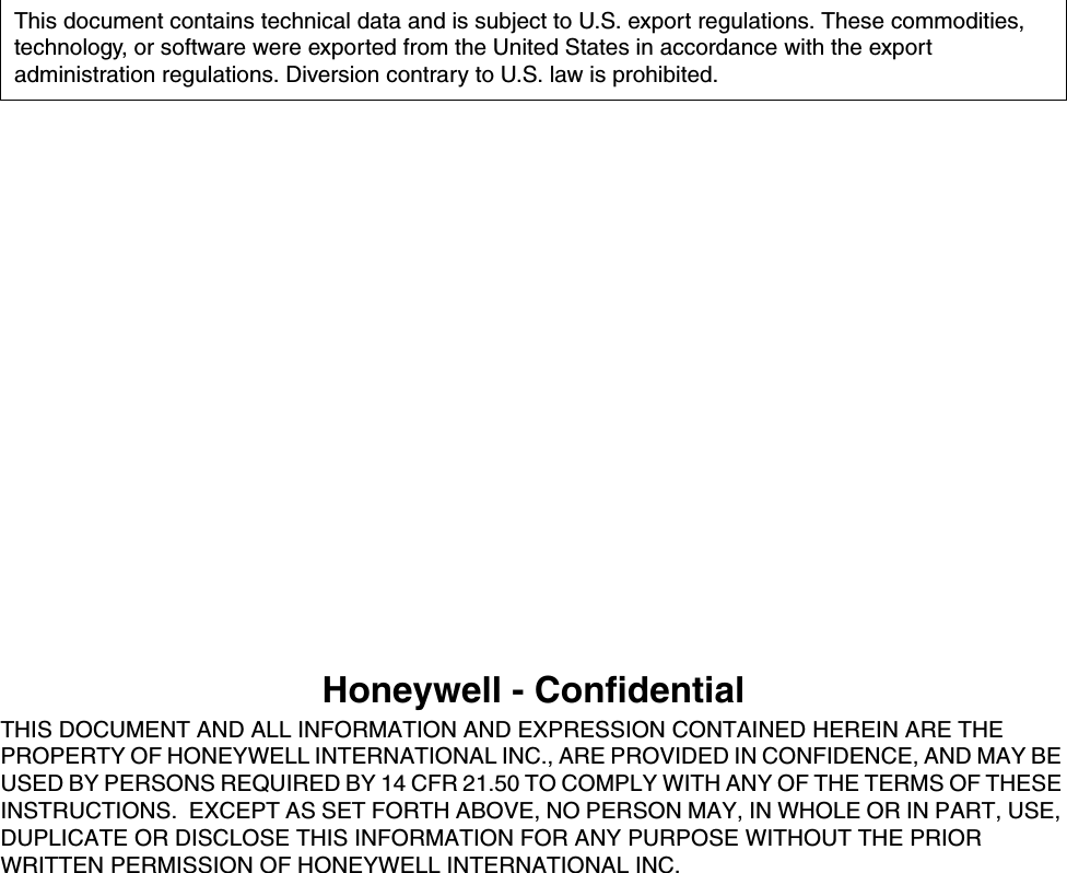 Honeywell - ConfidentialTHIS DOCUMENT AND ALL INFORMATION AND EXPRESSION CONTAINED HEREIN ARE THE PROPERTY OF HONEYWELL INTERNATIONAL INC., ARE PROVIDED IN CONFIDENCE, AND MAY BE USED BY PERSONS REQUIRED BY 14 CFR 21.50 TO COMPLY WITH ANY OF THE TERMS OF THESE INSTRUCTIONS.  EXCEPT AS SET FORTH ABOVE, NO PERSON MAY, IN WHOLE OR IN PART, USE, DUPLICATE OR DISCLOSE THIS INFORMATION FOR ANY PURPOSE WITHOUT THE PRIOR WRITTEN PERMISSION OF HONEYWELL INTERNATIONAL INC.This document contains technical data and is subject to U.S. export regulations. These commodities, technology, or software were exported from the United States in accordance with the export administration regulations. Diversion contrary to U.S. law is prohibited.