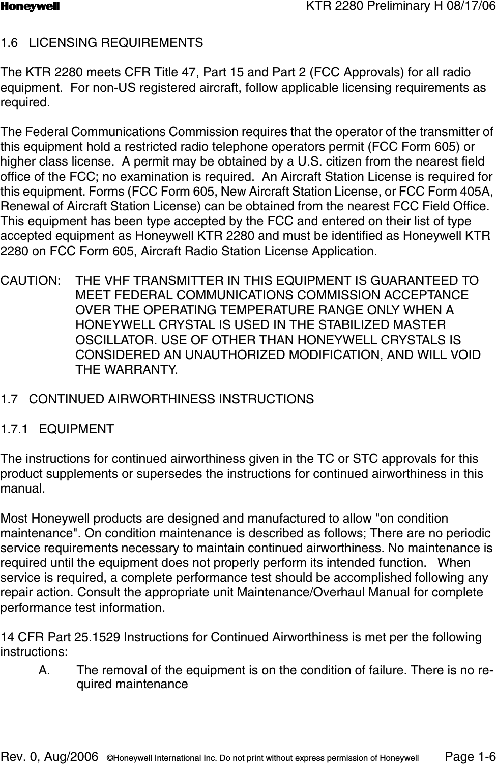 n KTR 2280 Preliminary H 08/17/06Rev. 0, Aug/2006  ©Honeywell International Inc. Do not print without express permission of Honeywell Page 1-61.6 LICENSING REQUIREMENTSThe KTR 2280 meets CFR Title 47, Part 15 and Part 2 (FCC Approvals) for all radio equipment.  For non-US registered aircraft, follow applicable licensing requirements as required.The Federal Communications Commission requires that the operator of the transmitter of this equipment hold a restricted radio telephone operators permit (FCC Form 605) or higher class license.  A permit may be obtained by a U.S. citizen from the nearest field office of the FCC; no examination is required.  An Aircraft Station License is required for this equipment. Forms (FCC Form 605, New Aircraft Station License, or FCC Form 405A, Renewal of Aircraft Station License) can be obtained from the nearest FCC Field Office.  This equipment has been type accepted by the FCC and entered on their list of type accepted equipment as Honeywell KTR 2280 and must be identified as Honeywell KTR 2280 on FCC Form 605, Aircraft Radio Station License Application.CAUTION: THE VHF TRANSMITTER IN THIS EQUIPMENT IS GUARANTEED TO MEET FEDERAL COMMUNICATIONS COMMISSION ACCEPTANCE OVER THE OPERATING TEMPERATURE RANGE ONLY WHEN A HONEYWELL CRYSTAL IS USED IN THE STABILIZED MASTER OSCILLATOR. USE OF OTHER THAN HONEYWELL CRYSTALS IS CONSIDERED AN UNAUTHORIZED MODIFICATION, AND WILL VOID THE WARRANTY.1.7 CONTINUED AIRWORTHINESS INSTRUCTIONS1.7.1 EQUIPMENTThe instructions for continued airworthiness given in the TC or STC approvals for this product supplements or supersedes the instructions for continued airworthiness in this manual.Most Honeywell products are designed and manufactured to allow &quot;on condition maintenance&quot;. On condition maintenance is described as follows; There are no periodic service requirements necessary to maintain continued airworthiness. No maintenance is required until the equipment does not properly perform its intended function.   When service is required, a complete performance test should be accomplished following any repair action. Consult the appropriate unit Maintenance/Overhaul Manual for complete performance test information.14 CFR Part 25.1529 Instructions for Continued Airworthiness is met per the following instructions:A. The removal of the equipment is on the condition of failure. There is no re-quired maintenance