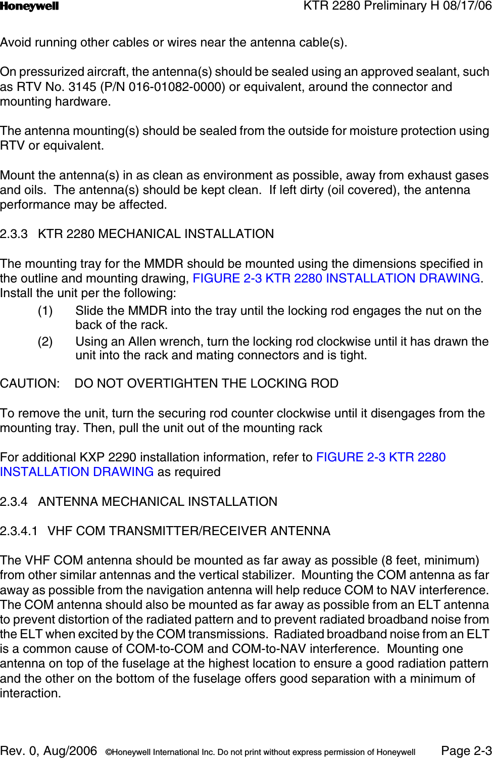n KTR 2280 Preliminary H 08/17/06Rev. 0, Aug/2006  ©Honeywell International Inc. Do not print without express permission of Honeywell Page 2-3Avoid running other cables or wires near the antenna cable(s).On pressurized aircraft, the antenna(s) should be sealed using an approved sealant, such as RTV No. 3145 (P/N 016-01082-0000) or equivalent, around the connector and mounting hardware.The antenna mounting(s) should be sealed from the outside for moisture protection using RTV or equivalent.Mount the antenna(s) in as clean as environment as possible, away from exhaust gases and oils.  The antenna(s) should be kept clean.  If left dirty (oil covered), the antenna performance may be affected.2.3.3 KTR 2280 MECHANICAL INSTALLATIONThe mounting tray for the MMDR should be mounted using the dimensions specified in the outline and mounting drawing, FIGURE 2-3 KTR 2280 INSTALLATION DRAWING.  Install the unit per the following:(1) Slide the MMDR into the tray until the locking rod engages the nut on the back of the rack.(2) Using an Allen wrench, turn the locking rod clockwise until it has drawn the unit into the rack and mating connectors and is tight.CAUTION: DO NOT OVERTIGHTEN THE LOCKING RODTo remove the unit, turn the securing rod counter clockwise until it disengages from the mounting tray. Then, pull the unit out of the mounting rackFor additional KXP 2290 installation information, refer to FIGURE 2-3 KTR 2280 INSTALLATION DRAWING as required2.3.4 ANTENNA MECHANICAL INSTALLATION2.3.4.1 VHF COM TRANSMITTER/RECEIVER ANTENNAThe VHF COM antenna should be mounted as far away as possible (8 feet, minimum) from other similar antennas and the vertical stabilizer.  Mounting the COM antenna as far away as possible from the navigation antenna will help reduce COM to NAV interference. The COM antenna should also be mounted as far away as possible from an ELT antenna to prevent distortion of the radiated pattern and to prevent radiated broadband noise from the ELT when excited by the COM transmissions.  Radiated broadband noise from an ELT is a common cause of COM-to-COM and COM-to-NAV interference.  Mounting one antenna on top of the fuselage at the highest location to ensure a good radiation pattern and the other on the bottom of the fuselage offers good separation with a minimum of interaction.