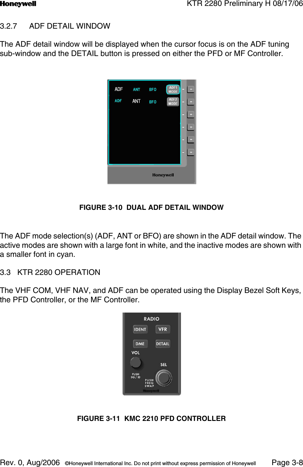 n KTR 2280 Preliminary H 08/17/06Rev. 0, Aug/2006  ©Honeywell International Inc. Do not print without express permission of Honeywell Page 3-83.2.7 ADF DETAIL WINDOWThe ADF detail window will be displayed when the cursor focus is on the ADF tuning sub-window and the DETAIL button is pressed on either the PFD or MF Controller.FIGURE 3-10  DUAL ADF DETAIL WINDOWThe ADF mode selection(s) (ADF, ANT or BFO) are shown in the ADF detail window. The active modes are shown with a large font in white, and the inactive modes are shown with a smaller font in cyan.3.3 KTR 2280 OPERATIONThe VHF COM, VHF NAV, and ADF can be operated using the Display Bezel Soft Keys, the PFD Controller, or the MF Controller.FIGURE 3-11  KMC 2210 PFD CONTROLLER